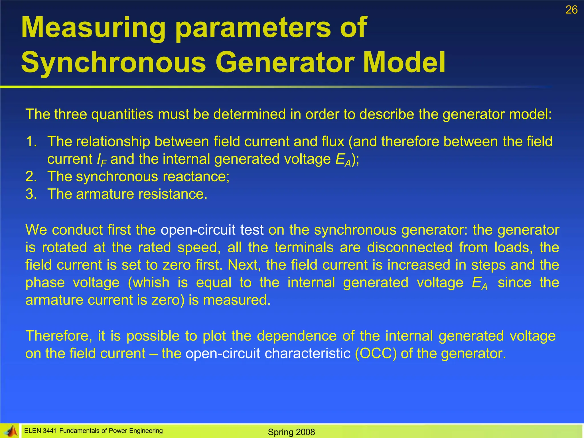 26
ELEN 3441 Fundamentals of Power Engineering Spring 2008
Measuring parameters of
Synchronous Generator Model
The three quantities must be determined in order to describe the generator model:
1. The relationship between field current and flux (and therefore between the field
current IF and the internal generated voltage EA);
2. The synchronous reactance;
3. The armature resistance.
We conduct first the open-circuit test on the synchronous generator: the generator
is rotated at the rated speed, all the terminals are disconnected from loads, the
field current is set to zero first. Next, the field current is increased in steps and the
phase voltage (whish is equal to the internal generated voltage EA since the
armature current is zero) is measured.
Therefore, it is possible to plot the dependence of the internal generated voltage
on the field current – the open-circuit characteristic (OCC) of the generator.
 