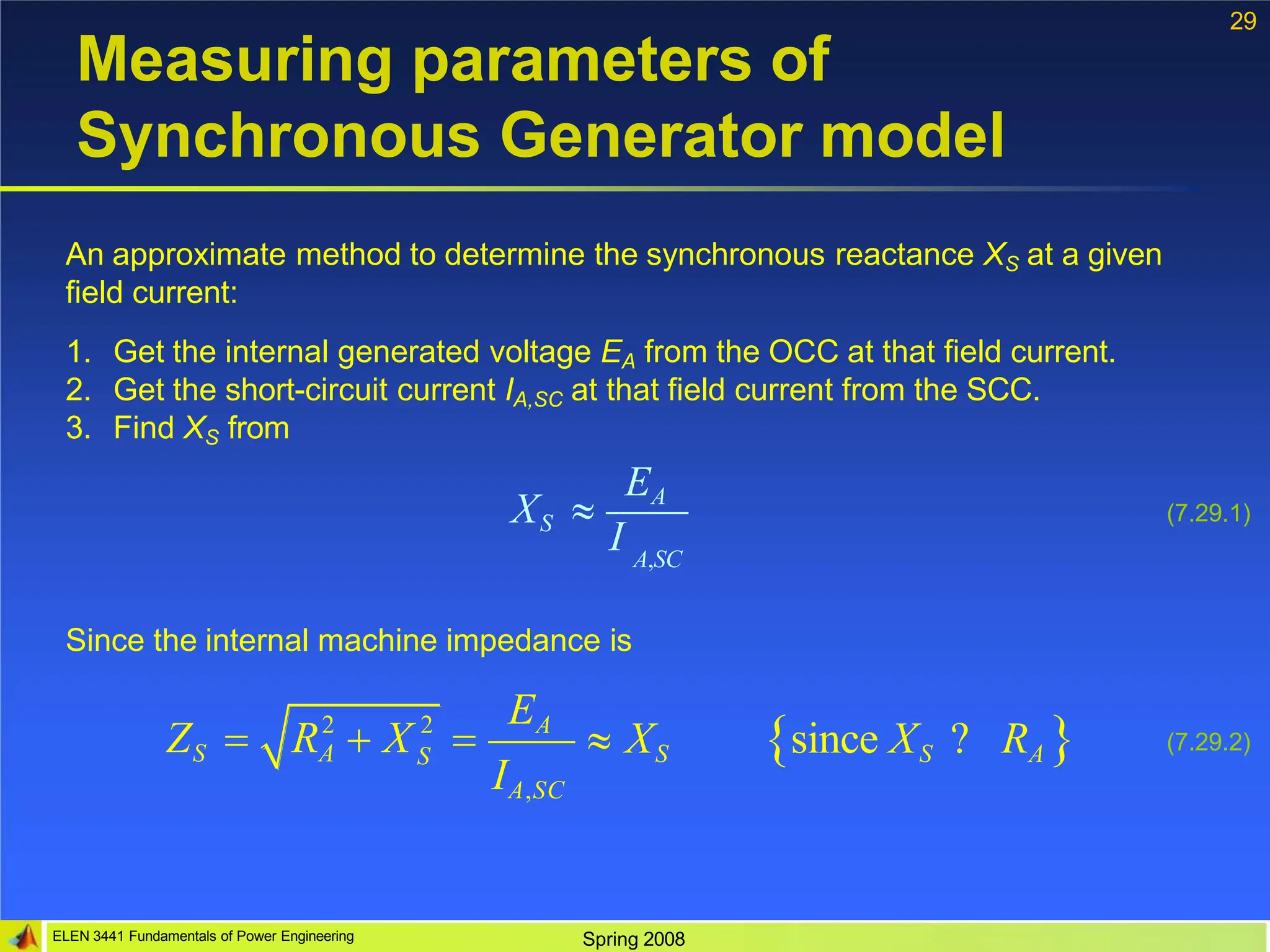 29
Measuring parameters of
Synchronous Generator model
An approximate method to determine the synchronous reactance XS at a given
field current:
1. Get the internal generated voltage EA from the OCC at that field current.
2. Get the short-circuit current IA,SC at that field current from the SCC.
3. Find XS from
EA
XS 
I A,SC
Since the internal machine impedance is
2 2
ELEN 3441 Fundamentals of Power Engineering Spring 2008
S
EA
IA,SC
ZS  RA  X   XS since XS ? RA
(7.29.1)
(7.29.2)
 