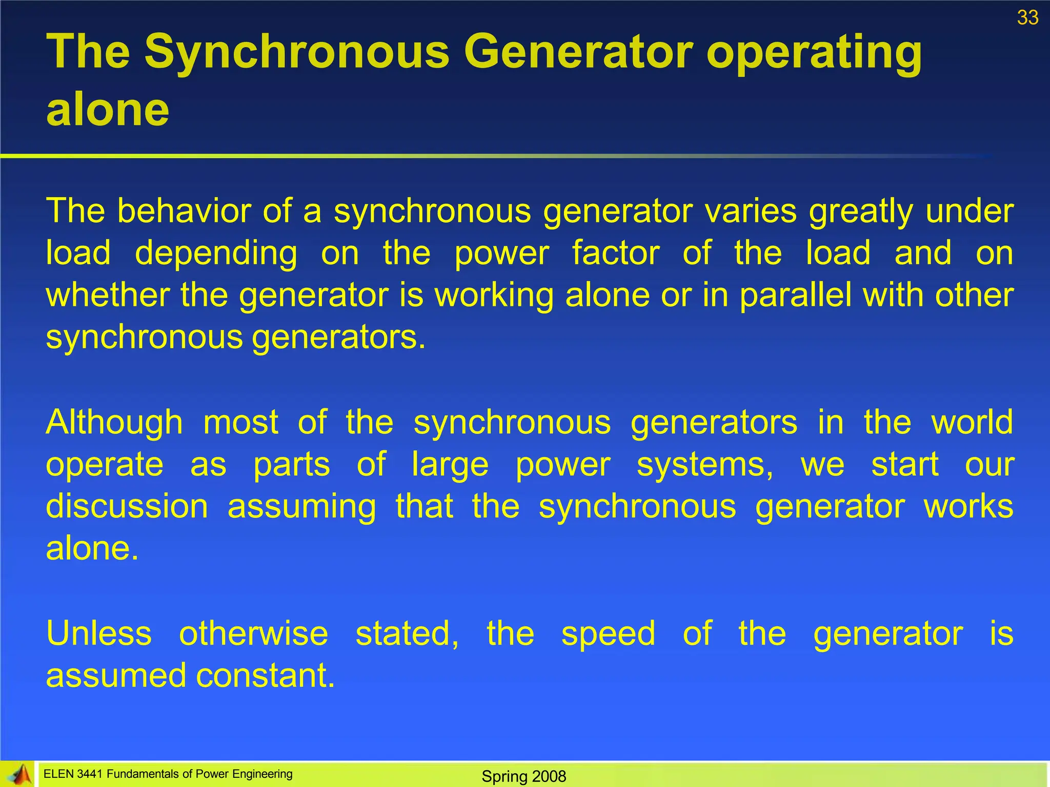33
ELEN 3441 Fundamentals of Power Engineering Spring 2008
The Synchronous Generator operating
alone
The behavior of a synchronous generator varies greatly under
load depending on the power factor of the load and on
whether the generator is working alone or in parallel with other
synchronous generators.
Although most of the synchronous generators in the world
operate as parts of large power systems, we start our
discussion assuming that the synchronous generator works
alone.
Unless otherwise stated, the speed of the generator is
assumed constant.
 