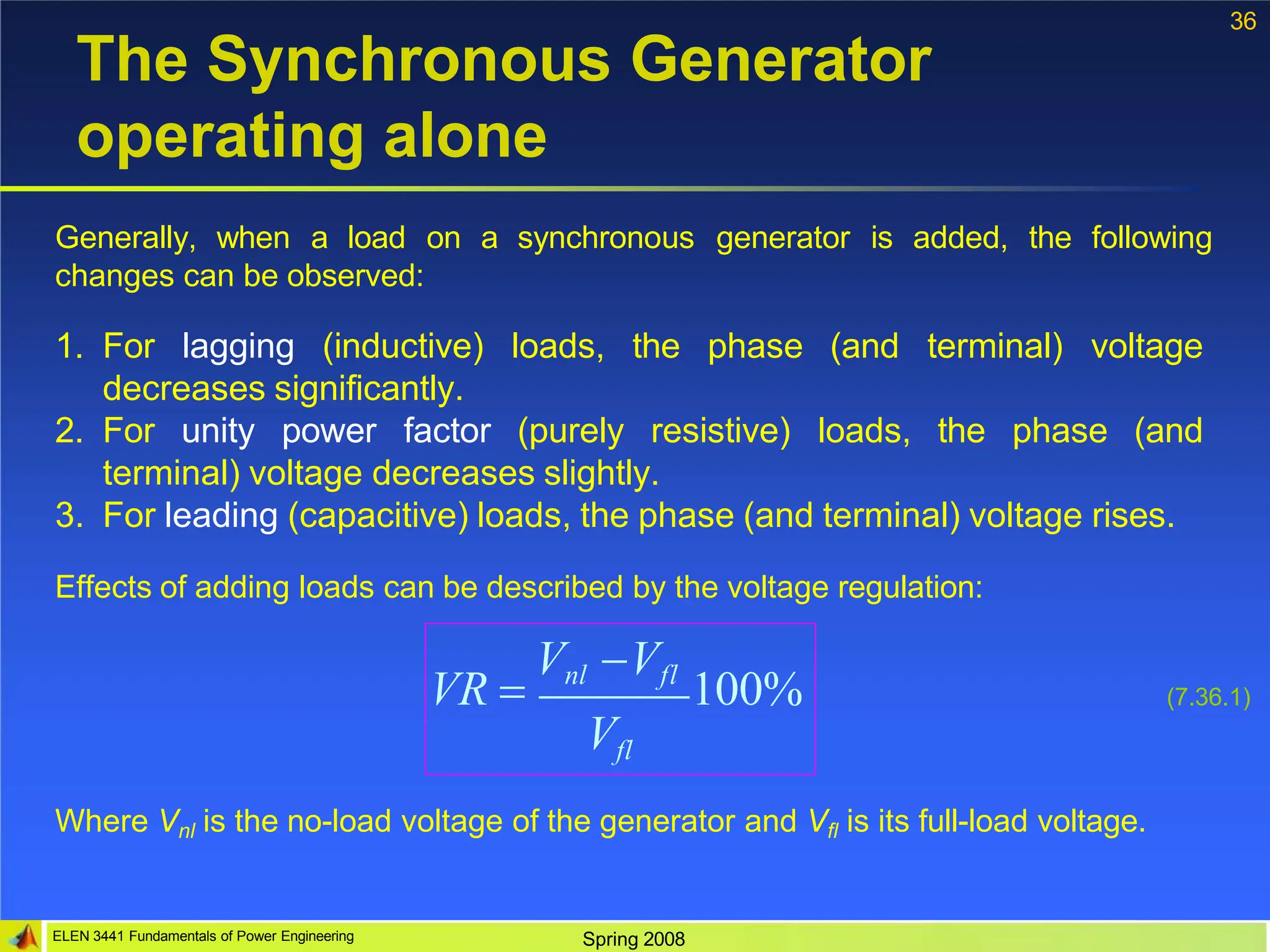 36
The Synchronous Generator
operating alone
Generally, when a load on a synchronous generator is added, the following
changes can be observed:
1. For lagging (inductive) loads, the phase (and terminal) voltage
decreases significantly.
2. For unity power factor (purely resistive) loads, the phase (and
terminal) voltage decreases slightly.
3. For leading (capacitive) loads, the phase (and terminal) voltage rises.
Effects of adding loads can be described by the voltage regulation:
VR 
Vnl Vfl
100%
Vfl
ELEN 3441 Fundamentals of Power Engineering Spring 2008
(7.36.1)
Where Vnl is the no-load voltage of the generator and Vfl is its full-load voltage.
 