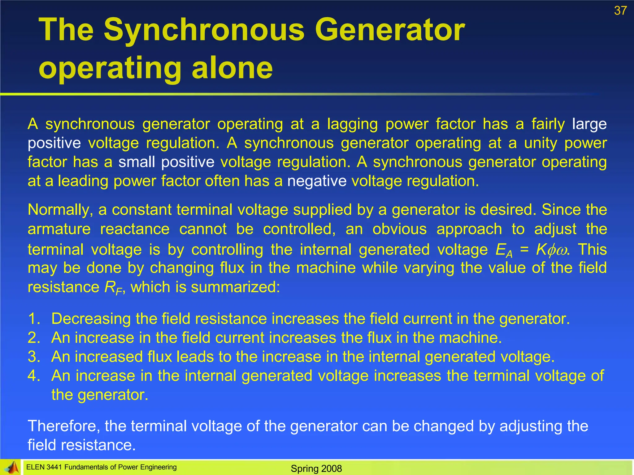 37
ELEN 3441 Fundamentals of Power Engineering Spring 2008
The Synchronous Generator
operating alone
A synchronous generator operating at a lagging power factor has a fairly large
positive voltage regulation. A synchronous generator operating at a unity power
factor has a small positive voltage regulation. A synchronous generator operating
at a leading power factor often has a negative voltage regulation.
Normally, a constant terminal voltage supplied by a generator is desired. Since the
armature reactance cannot be controlled, an obvious approach to adjust the
terminal voltage is by controlling the internal generated voltage EA = K. This
may be done by changing flux in the machine while varying the value of the field
resistance RF, which is summarized:
1. Decreasing the field resistance increases the field current in the generator.
2. An increase in the field current increases the flux in the machine.
3. An increased flux leads to the increase in the internal generated voltage.
4. An increase in the internal generated voltage increases the terminal voltage of
the generator.
Therefore, the terminal voltage of the generator can be changed by adjusting the
field resistance.
 