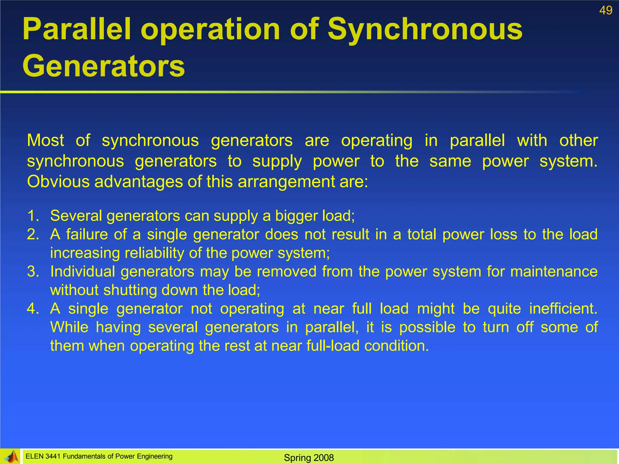 49
ELEN 3441 Fundamentals of Power Engineering Spring 2008
Parallel operation of Synchronous
Generators
Most of synchronous generators are operating in parallel with other
synchronous generators to supply power to the same power system.
Obvious advantages of this arrangement are:
1. Several generators can supply a bigger load;
2. A failure of a single generator does not result in a total power loss to the load
increasing reliability of the power system;
3. Individual generators may be removed from the power system for maintenance
without shutting down the load;
4. A single generator not operating at near full load might be quite inefficient.
While having several generators in parallel, it is possible to turn off some of
them when operating the rest at near full-load condition.
 