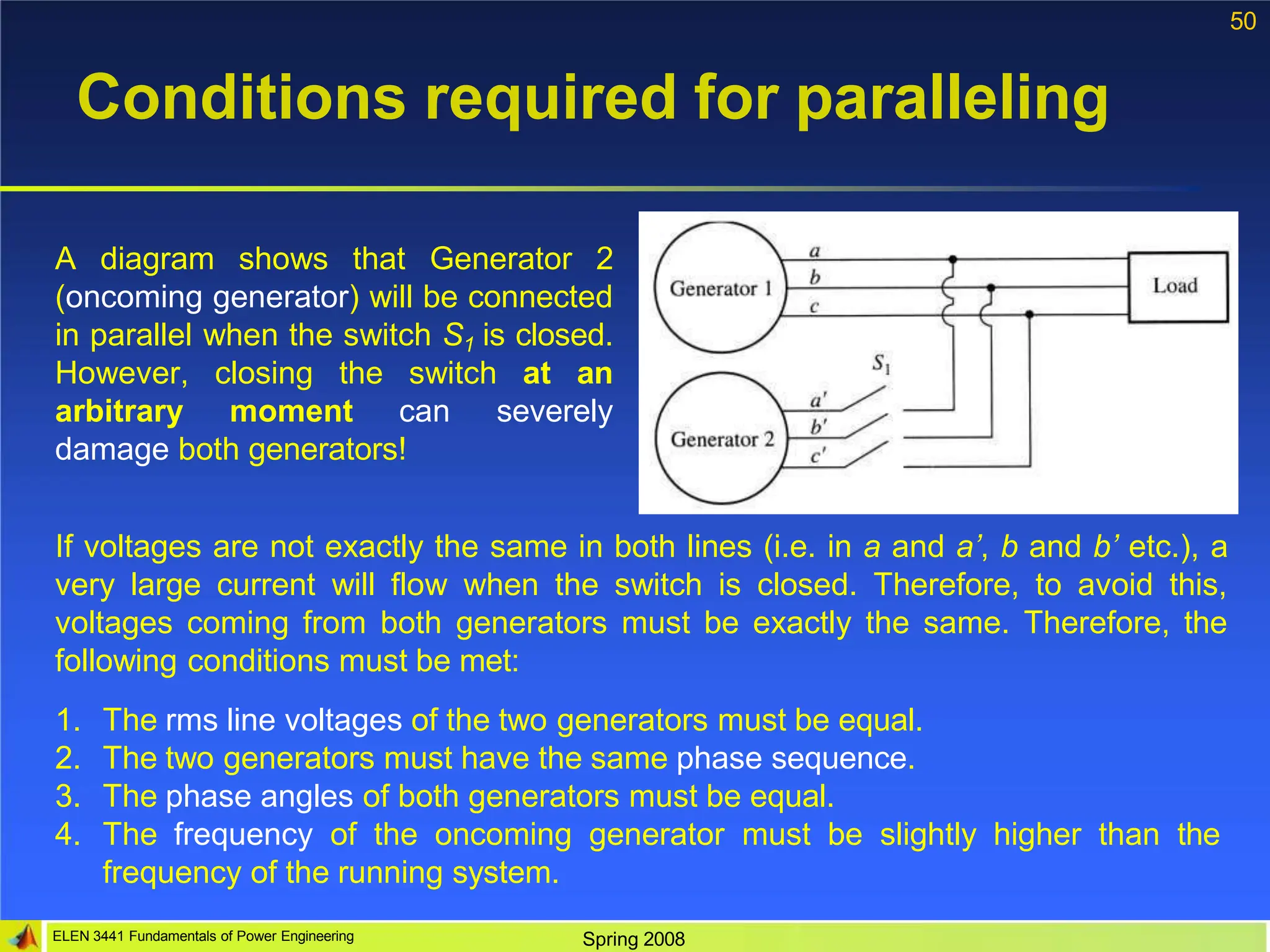 50
Conditions required for paralleling
A diagram shows that Generator 2
(oncoming generator) will be connected
in parallel when the switch S1 is closed.
However, closing the switch at an
arbitrary moment can severely
damage both generators!
If voltages are not exactly the same in both lines (i.e. in a and a’, b and b’ etc.), a
very large current will flow when the switch is closed. Therefore, to avoid this,
voltages coming from both generators must be exactly the same. Therefore, the
following conditions must be met:
1. The rms line voltages of the two generators must be equal.
2. The two generators must have the same phase sequence.
3. The phase angles of both generators must be equal.
4. The frequency of the oncoming generator must be slightly higher than the
frequency of the running system.
ELEN 3441 Fundamentals of Power Engineering Spring 2008
 