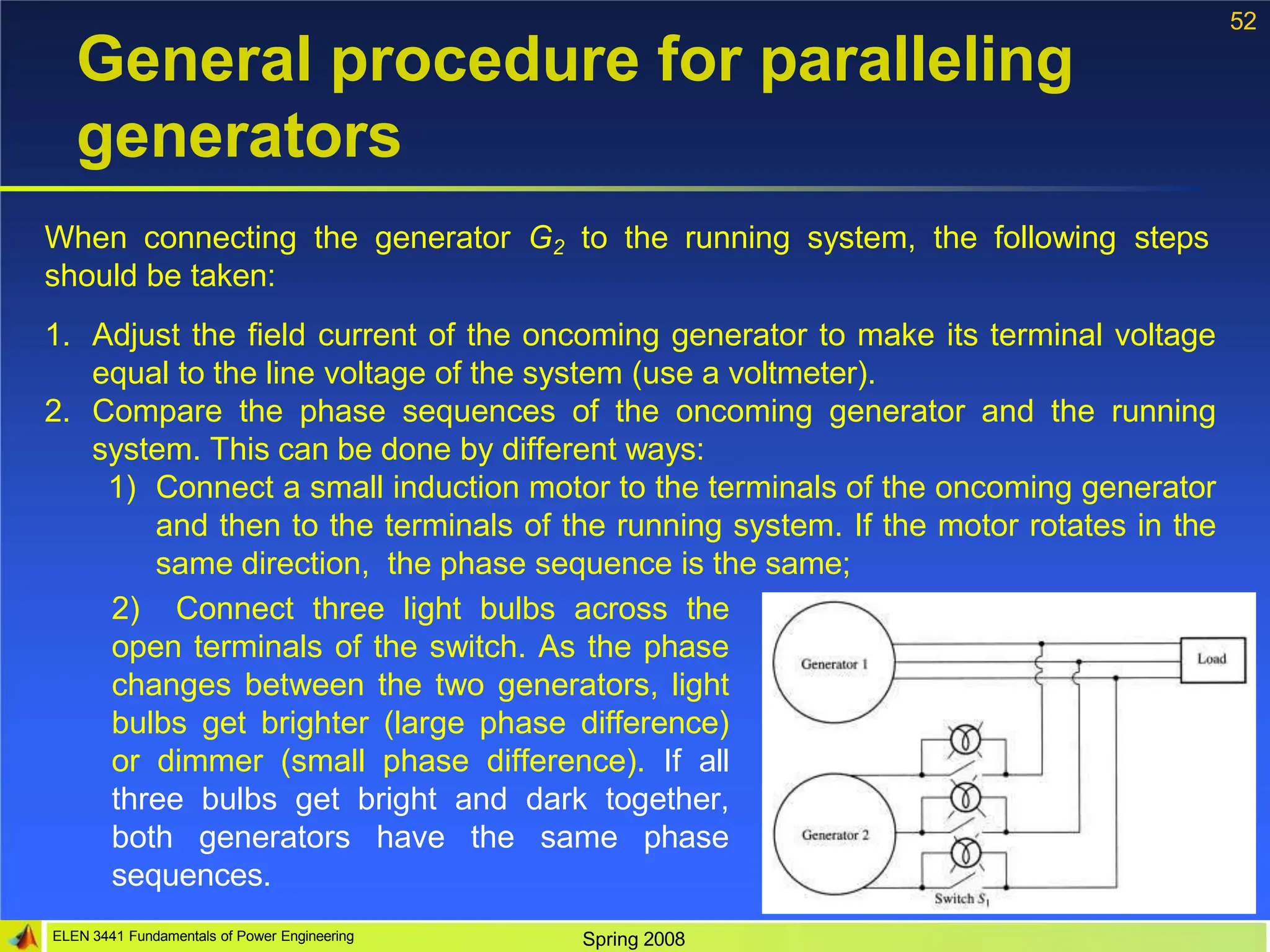52
General procedure for paralleling
generators
When connecting the generator G2 to the running system, the following steps
should be taken:
1. Adjust the field current of the oncoming generator to make its terminal voltage
equal to the line voltage of the system (use a voltmeter).
2. Compare the phase sequences of the oncoming generator and the running
system. This can be done by different ways:
1) Connect a small induction motor to the terminals of the oncoming generator
and then to the terminals of the running system. If the motor rotates in the
same direction, the phase sequence is the same;
2) Connect three light bulbs across the
open terminals of the switch. As the phase
changes between the two generators, light
bulbs get brighter (large phase difference)
or dimmer (small phase difference). If all
three bulbs get bright and dark together,
both generators have the same phase
sequences.
ELEN 3441 Fundamentals of Power Engineering Spring 2008
 