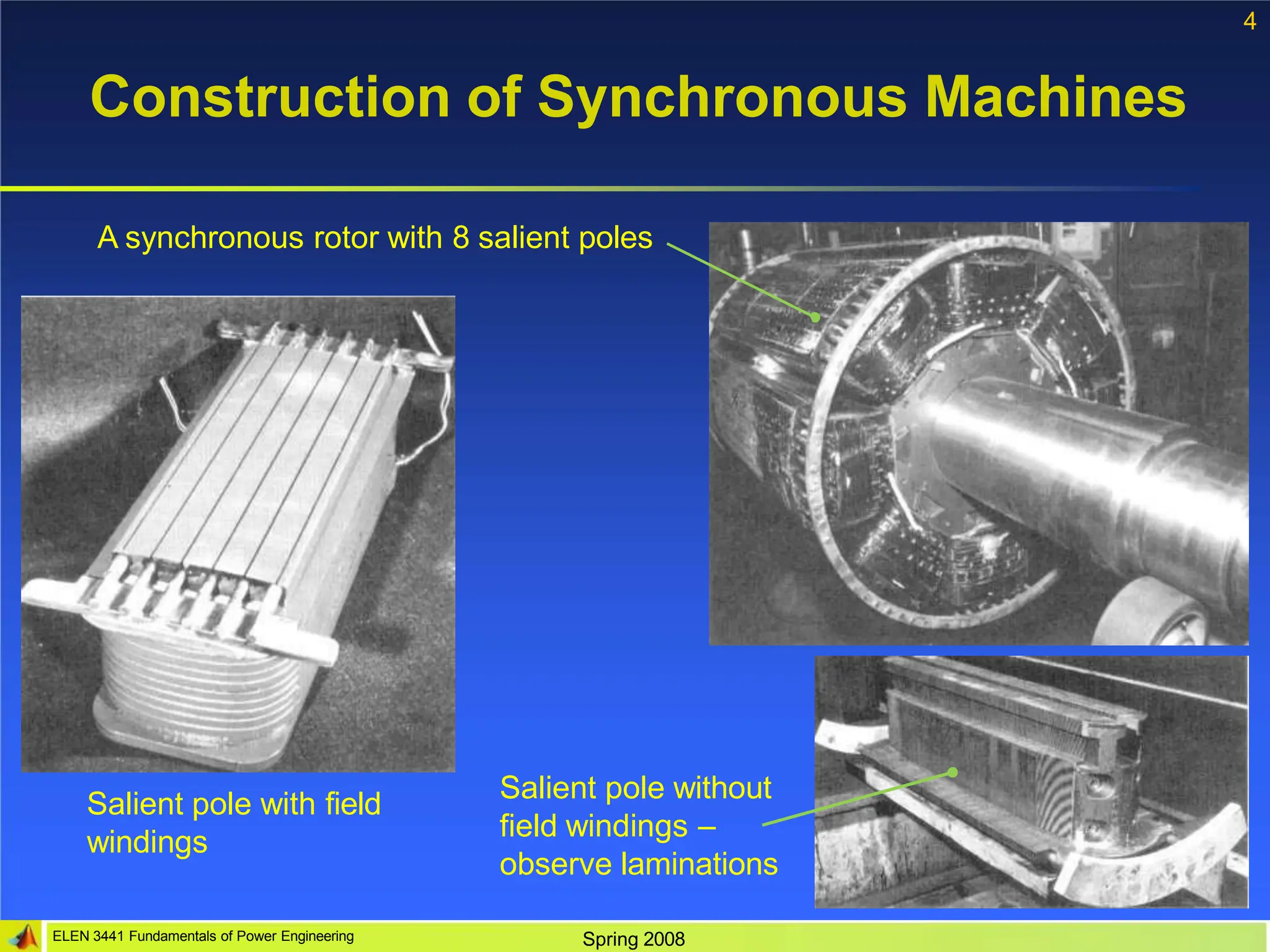 4
Construction of Synchronous Machines
Salient pole with field
windings
Salient pole without
field windings –
observe laminations
A synchronous rotor with 8 salient poles
ELEN 3441 Fundamentals of Power Engineering Spring 2008
 