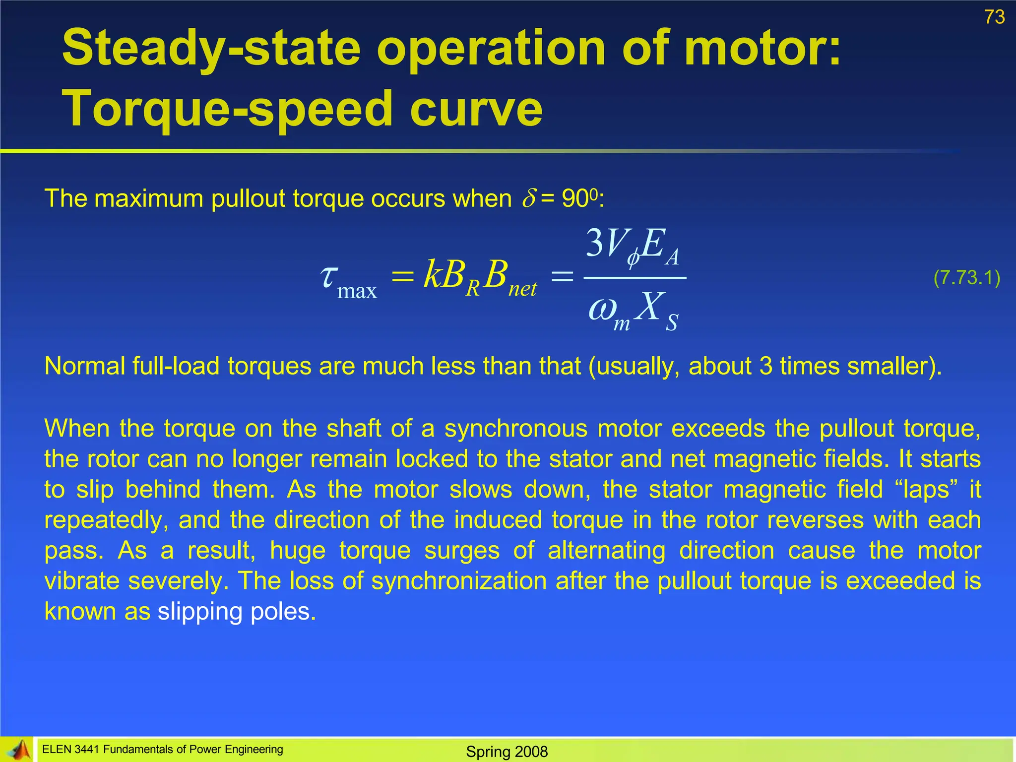 73
Steady-state operation of motor:
Torque-speed curve
The maximum pullout torque occurs when  = 900:
Normal full-load torques are much less than that (usually, about 3 times smaller).
When the torque on the shaft of a synchronous motor exceeds the pullout torque,
the rotor can no longer remain locked to the stator and net magnetic fields. It starts
to slip behind them. As the motor slows down, the stator magnetic field “laps” it
repeatedly, and the direction of the induced torque in the rotor reverses with each
pass. As a result, huge torque surges of alternating direction cause the motor
vibrate severely. The loss of synchronization after the pullout torque is exceeded is
known as slipping poles.
max
ELEN 3441 Fundamentals of Power Engineering Spring 2008
m S
3VEA
 X
  kBRBnet  (7.73.1)
 