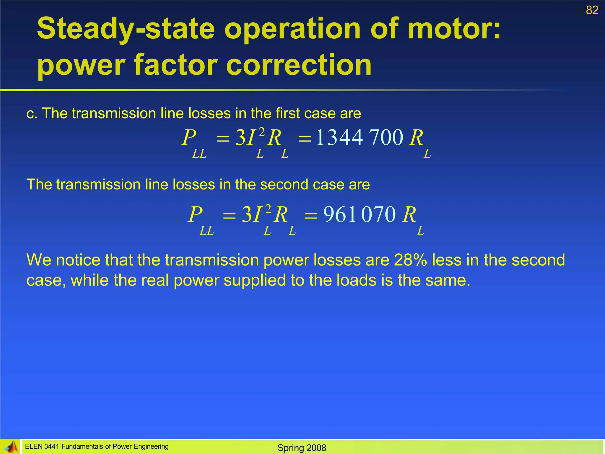 82
ELEN 3441 Fundamentals of Power Engineering Spring 2008
Steady-state operation of motor:
power factor correction
c. The transmission line losses in the first case are
P  3I 2
R 1344 700 R
LL L L L
The transmission line losses in the second case are
P  3I 2
R  96170 R
LL L L L
We notice that the transmission power losses are 28% less in the second
case, while the real power supplied to the loads is the same.
 