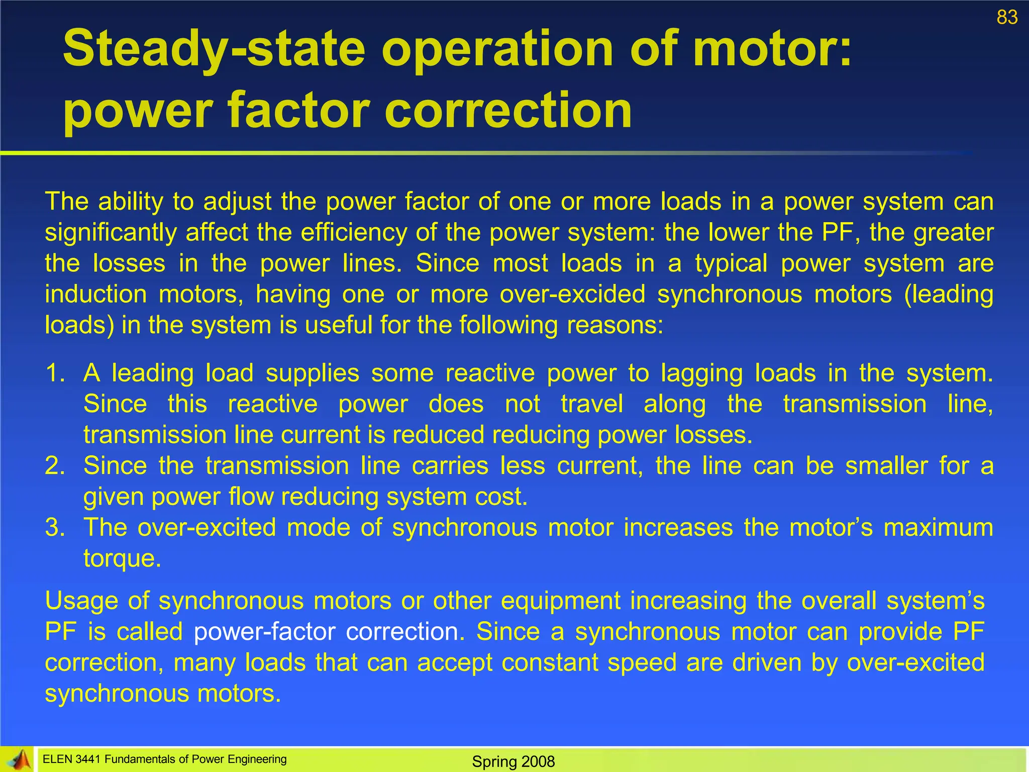 83
ELEN 3441 Fundamentals of Power Engineering Spring 2008
Steady-state operation of motor:
power factor correction
The ability to adjust the power factor of one or more loads in a power system can
significantly affect the efficiency of the power system: the lower the PF, the greater
the losses in the power lines. Since most loads in a typical power system are
induction motors, having one or more over-excided synchronous motors (leading
loads) in the system is useful for the following reasons:
1. A leading load supplies some reactive power to lagging loads in the system.
Since this reactive power does not travel along the transmission line,
transmission line current is reduced reducing power losses.
2. Since the transmission line carries less current, the line can be smaller for a
given power flow reducing system cost.
3. The over-excited mode of synchronous motor increases the motor’s maximum
torque.
Usage of synchronous motors or other equipment increasing the overall system’s
PF is called power-factor correction. Since a synchronous motor can provide PF
correction, many loads that can accept constant speed are driven by over-excited
synchronous motors.
 