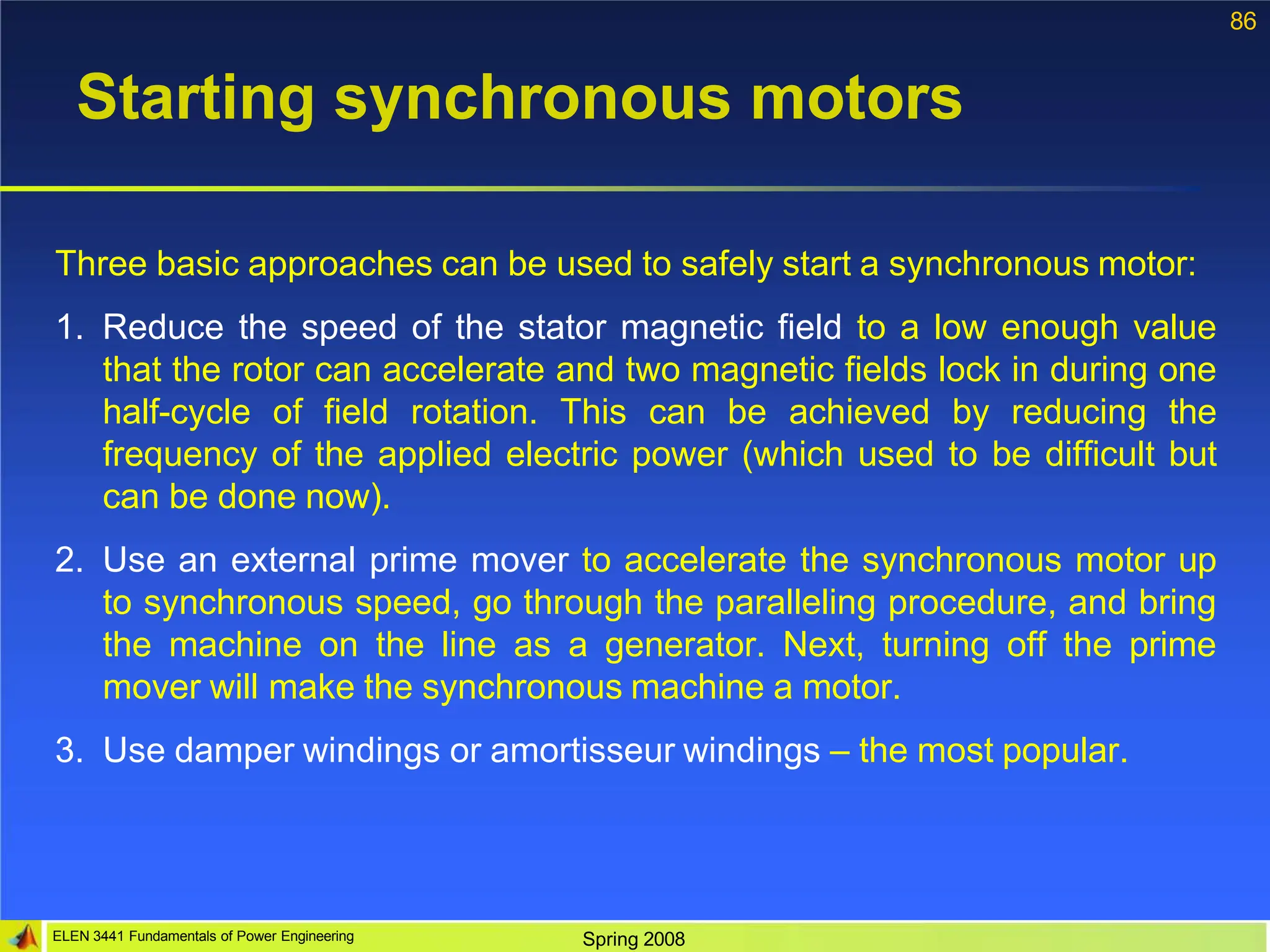 86
ELEN 3441 Fundamentals of Power Engineering Spring 2008
Starting synchronous motors
Three basic approaches can be used to safely start a synchronous motor:
1. Reduce the speed of the stator magnetic field to a low enough value
that the rotor can accelerate and two magnetic fields lock in during one
half-cycle of field rotation. This can be achieved by reducing the
frequency of the applied electric power (which used to be difficult but
can be done now).
2. Use an external prime mover to accelerate the synchronous motor up
to synchronous speed, go through the paralleling procedure, and bring
the machine on the line as a generator. Next, turning off the prime
mover will make the synchronous machine a motor.
3. Use damper windings or amortisseur windings – the most popular.
 