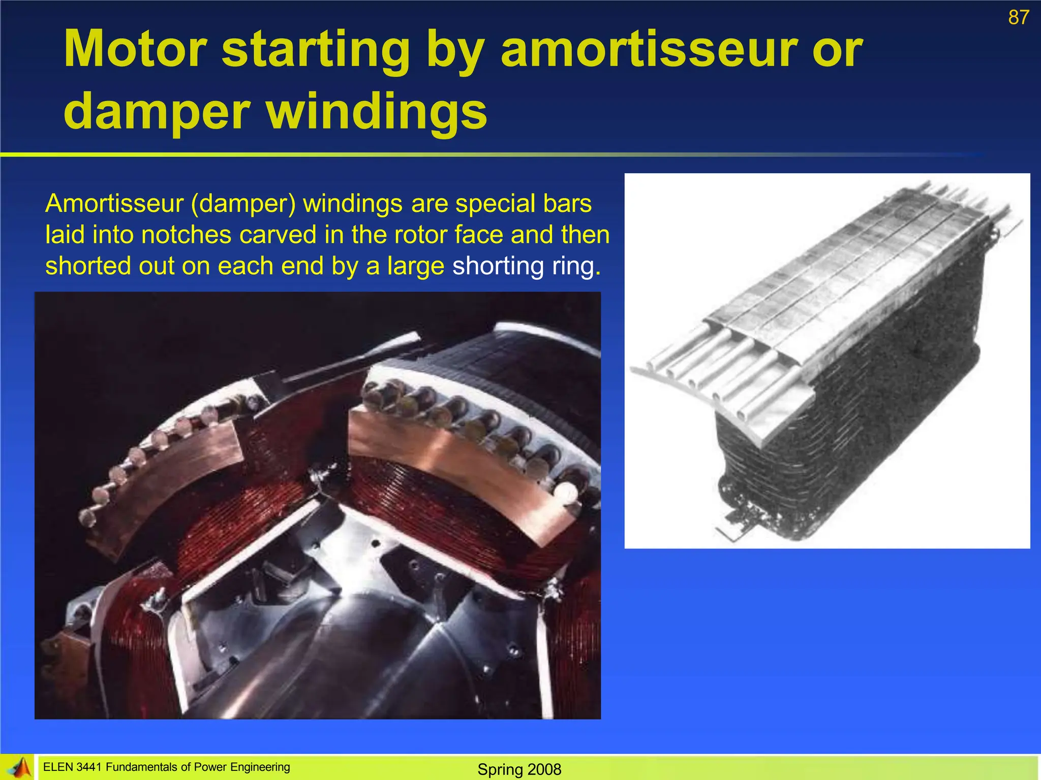 87
Motor starting by amortisseur or
damper windings
Amortisseur (damper) windings are special bars
laid into notches carved in the rotor face and then
shorted out on each end by a large shorting ring.
ELEN 3441 Fundamentals of Power Engineering Spring 2008
 