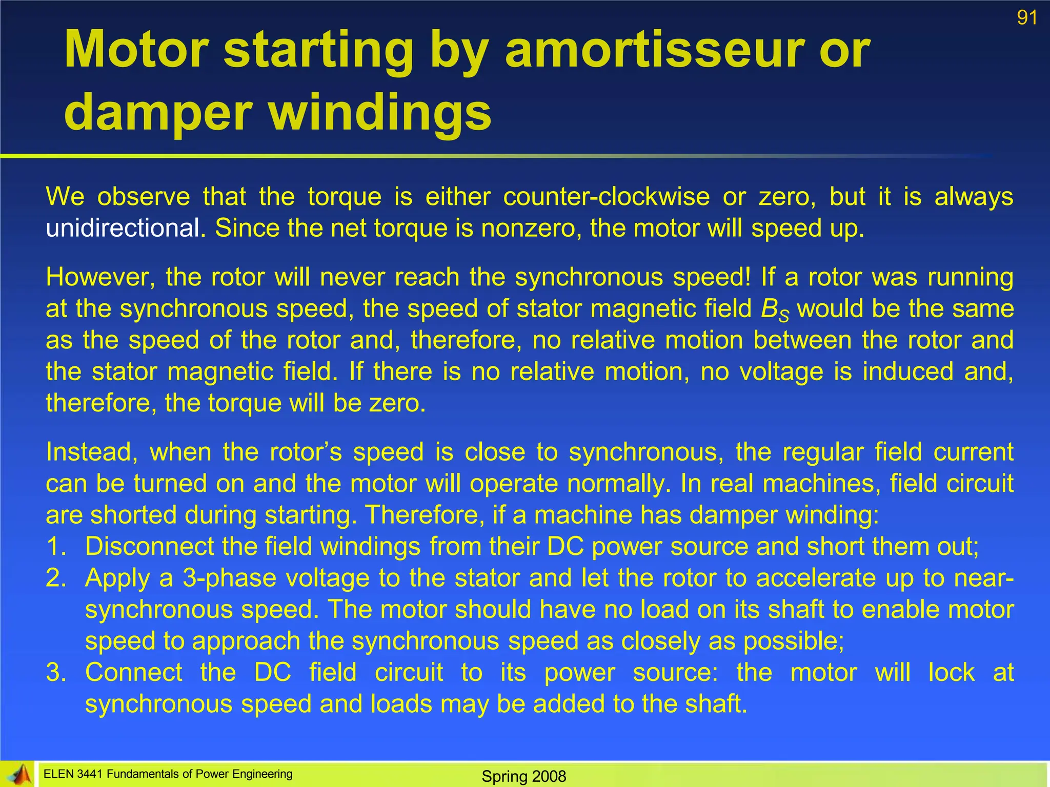 91
ELEN 3441 Fundamentals of Power Engineering Spring 2008
Motor starting by amortisseur or
damper windings
We observe that the torque is either counter-clockwise or zero, but it is always
unidirectional. Since the net torque is nonzero, the motor will speed up.
However, the rotor will never reach the synchronous speed! If a rotor was running
at the synchronous speed, the speed of stator magnetic field BS would be the same
as the speed of the rotor and, therefore, no relative motion between the rotor and
the stator magnetic field. If there is no relative motion, no voltage is induced and,
therefore, the torque will be zero.
Instead, when the rotor’s speed is close to synchronous, the regular field current
can be turned on and the motor will operate normally. In real machines, field circuit
are shorted during starting. Therefore, if a machine has damper winding:
1. Disconnect the field windings from their DC power source and short them out;
2. Apply a 3-phase voltage to the stator and let the rotor to accelerate up to near-
synchronous speed. The motor should have no load on its shaft to enable motor
speed to approach the synchronous speed as closely as possible;
3. Connect the DC field circuit to its power source: the motor will lock at
synchronous speed and loads may be added to the shaft.
 