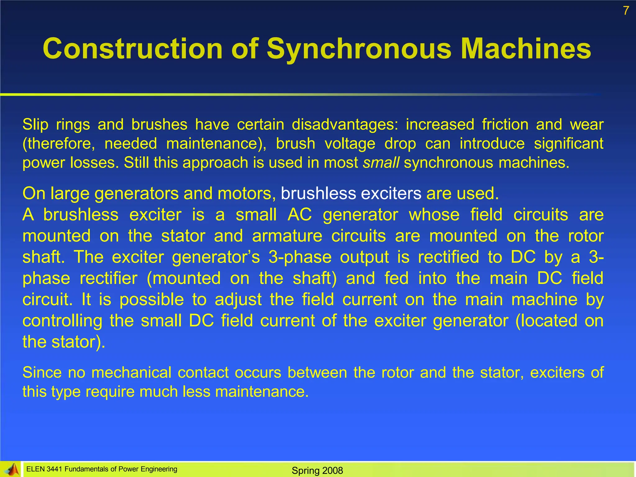 7
ELEN 3441 Fundamentals of Power Engineering Spring 2008
Construction of Synchronous Machines
Slip rings and brushes have certain disadvantages: increased friction and wear
(therefore, needed maintenance), brush voltage drop can introduce significant
power losses. Still this approach is used in most small synchronous machines.
On large generators and motors, brushless exciters are used.
A brushless exciter is a small AC generator whose field circuits are
mounted on the stator and armature circuits are mounted on the rotor
shaft. The exciter generator’s 3-phase output is rectified to DC by a 3-
phase rectifier (mounted on the shaft) and fed into the main DC field
circuit. It is possible to adjust the field current on the main machine by
controlling the small DC field current of the exciter generator (located on
the stator).
Since no mechanical contact occurs between the rotor and the stator, exciters of
this type require much less maintenance.
 