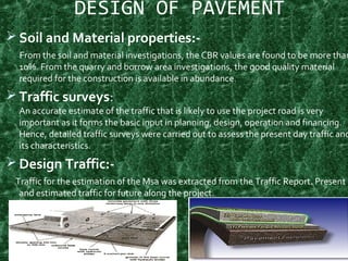 DESIGN OF PAVEMENT
 Soil and Material properties:-
From the soil and material investigations, the CBR values are found to be more than
10%. From the quarry and borrow area investigations, the good quality material
required for the construction is available in abundance.
 Traffic surveys:
An accurate estimate of the traffic that is likely to use the project road is very
important as it forms the basic input in planning, design, operation and financing.
Hence, detailed traffic surveys were carried out to assess the present day traffic and
its characteristics.
 Design Traffic:-
Traffic for the estimation of the Msa was extracted from the Traffic Report. Present
and estimated traffic for future along the project.
11
 