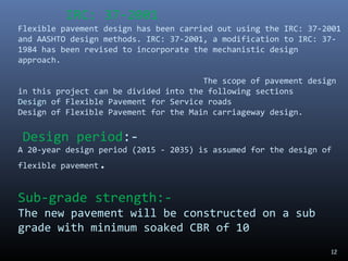 12
IRC: 37-2001
Flexible pavement design has been carried out using the IRC: 37-2001
and AASHTO design methods. IRC: 37-2001, a modification to IRC: 37-
1984 has been revised to incorporate the mechanistic design
approach.
The scope of pavement design
in this project can be divided into the following sections
Design of Flexible Pavement for Service roads
Design of Flexible Pavement for the Main carriageway design.
Design period:-
A 20-year design period (2015 - 2035) is assumed for the design of
flexible pavement.
Sub-grade strength:-
The new pavement will be constructed on a sub
grade with minimum soaked CBR of 10
 