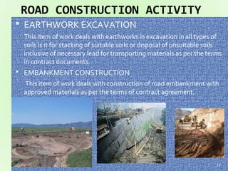 ROAD CONSTRUCTION ACTIVITY
 EARTHWORK EXCAVATION
This item of work deals with earthworks in excavation in all types of
soils is it for stacking of suitable soils or disposal of unsuitable soils
inclusive of necessary lead for transporting materials as per the terms
in contract documents.
 EMBANKMENT CONSTRUCTION
This item of work deals with construction of road embankment with
approved materials as per the terms of contract agreement.
17
 