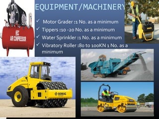 EQUIPMENT/MACHINERY
 Motor Grader :1 No. as a minimum
 Tippers :10 -20 No. as a minimum
 Water Sprinkler :1 No. as a minimum
 Vibratory Roller :80 to 100KN 1 No. as a
minimum
18
 