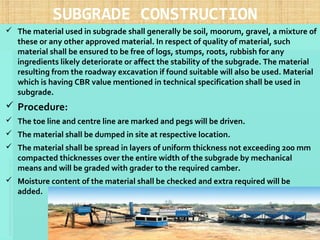 SUBGRADE CONSTRUCTION
 The material used in subgrade shall generally be soil, moorum, gravel, a mixture of
these or any other approved material. In respect of quality of material, such
material shall be ensured to be free of logs, stumps, roots, rubbish for any
ingredients likely deteriorate or affect the stability of the subgrade. The material
resulting from the roadway excavation if found suitable will also be used. Material
which is having CBR value mentioned in technical specification shall be used in
subgrade.
 Procedure:
 The toe line and centre line are marked and pegs will be driven.
 The material shall be dumped in site at respective location.
 The material shall be spread in layers of uniform thickness not exceeding 200 mm
compacted thicknesses over the entire width of the subgrade by mechanical
means and will be graded with grader to the required camber.
 Moisture content of the material shall be checked and extra required will be
added.  
19
 
