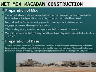 WET MIX MACADAM CONSTRUCTION
Preparation of Mix:
 The individual materials gradation shall be checked combined, proportions shall be 
fixed and combined gradation confirming to table 400-11 shall be arrived. 
 Material shall be fed to the mixing plant bins provided for individual sizes of 
aggregates to meet the required gradation. 
 While adding water, loss due to evaporation shall be taken in account. 
 Water in the wet mix shall not vary from the optimum by more than in the limits of +l/-
2 of OMC
Preparation of Base:
 The sub base shall be checked for proper lines and levels. It shall be made free from dust. Before the 
laying starts it should be made slightly wet and shall be given one plain pass. The lateral confinement 
for wet mix shall be provided by placing material before laying WMM in the adjoining shoulder portion. 
21
 