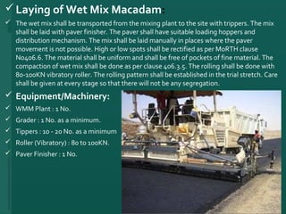 Laying of Wet Mix Macadam:
 The wet mix shall be transported from the mixing plant to the site with trippers. The mix 
shall be laid with paver finisher. The paver shall have suitable loading hoppers and 
distribution mechanism. The mix shall be laid manually in places where the paver 
movement is not possible. High or low spots shall be rectified as per MoRTH clause 
No406.6. The material shall be uniform and shall be free of pockets of fine material. The 
compaction of wet mix shall be done as per clause 406.3.5. The rolling shall be done with 
80-100KN vibratory roller. The rolling pattern shall be established in the trial stretch. Care 
shall be given at every stage so that there will not be any segregation. 
 Equipment/Machinery:
 WMM Plant : 1 No. 
 Grader : 1 No. as a minimum. 
 Tippers : 10 - 20 No. as a minimum 
 Roller (Vibratory) : 80 to 100KN.
 Paver Finisher : 1 No.
22
 