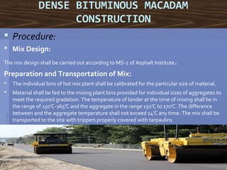 DENSE BITUMINOUS MACADAM
CONSTRUCTION
 Procedure:
 Mix Design:
The mix design shall be carried out according to MS-2 of Asphalt Institute. 
Preparation and Transportation of Mix:
 The individual bins of hot mix plant shall be calibrated for the particular size of material. 
 Material shall be fed to the mixing plant bins provided for individual sizes of aggregates to 
meet the required gradation. The temperature of binder at the time of mixing shall be in 
the range of 150'C-165'C and the aggregate in the range 150'C to 170'C .The difference 
between and the aggregate temperature shall not exceed 14'C any time. The mix shall be 
transported to the site with trippers properly covered with tarpaulins
23
 
