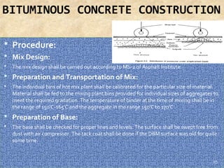 BITUMINOUS CONCRETE CONSTRUCTION
 Procedure:
 Mix Design:
 The mix design shall be carried out according to MS-2 of Asphalt Institute.
 Preparation and Transportation of Mix:
 The individual bins of hot mix plant shall be calibrated for the particular size of material. 
Material shall be fed to the mixing plant bins provided for individual sizes of aggregates to 
meet the required gradation. The temperature of binder at the time of mixing shall be in 
the range of 150'C-165'C and the aggregate in the range 150'C to 170'C .
 Preparation of Base:
 The base shall be checked for proper lines and levels. The surface shall be swept free from 
dust with air compressor. The tack coat shall be done if the DBM surface was old for quite 
some time. 
25
 
