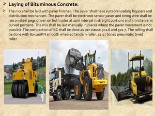  Laying of Bituminous Concrete:
 The mix shall be laid with paver finisher. The paver shall have suitable loading hoppers and 
distribution mechanism. The paver shall be electronic sensor paver and string wire shall be 
run on steel pegs driven on both sides at 10m interval in straight portions and 5m interval in 
curved portions. The mix shall be laid manually in places where the paver movement is not 
possible.The compaction of BC shall be done as per clause 501.6 and 501.7. The rolling shall 
be done with 80-100KN smooth wheeled tandem roller, 12-15 tones pneumatic tyred 
roller.
26
 
