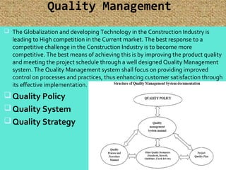 Quality Management
 The Globalization and developing Technology in the Construction Industry is
leading to High competition in the Current market. The best response to a
competitive challenge in the Construction Industry is to become more
competitive. The best means of achieving this is by improving the product quality
and meeting the project schedule through a well designed Quality Management
system. The Quality Management system shall focus on providing improved
control on processes and practices, thus enhancing customer satisfaction through
its effective implementation.
Quality Policy
Quality System
Quality Strategy
32
 