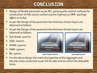 CONCLUSION
 Design of flexible pavement as per IRC-37and quality control methods for
construction of fully access control express highway as ORR –package
(@km 72 to 83)
 As per the Design of the pavement the thickness of each layers are
observed as follows:
 As per the Design of the pavement the thickness of each layers are
observed as follows:
 Sub Grade: 500mm.
 GSB: 200mm.
 WMM: 250mm.
 DBM: 130mm.
 BC: 50mm.
 For the above design the material properties of the aggregate and
bitumen tests conducted as per the IS code and are within the allowable
limits.
33
 