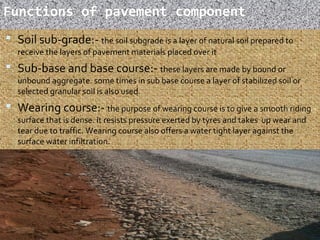 Functions of pavement component
 Soil sub-grade:- the soil subgrade is a layer of natural soil prepared to
receive the layers of pavement materials placed over it
 Sub-base and base course:- these layers are made by bound or
unbound aggregate. some times in sub base course a layer of stabilized soil or
selected granular soil is also used.
 Wearing course:- the purpose of wearing course is to give a smooth riding
surface that is dense. it resists pressure exerted by tyres and takes up wear and
tear due to traffic. Wearing course also offers a water tight layer against the
surface water infiltration.
7
 