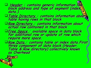   Header : contains generic information like
  block address and type of segment (index,
  data.)
 Table Directory : contains information about
  table having rows in that block
 Row Directory : contains information about
  actual row contained in that block
 Free Space : available space in data block
  for additional row or update of row which
  require more space.
 Row Data : contains table or index data.First
  three component of data block (Header,
  Table & Row directory) collectively known
  as Overhead
 