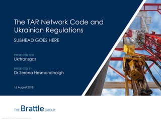 Copyright © 2018 The Brattle Group, Inc.
The TAR Network Code and
Ukrainian Regulations
SUBHEAD GOES HERE
PRESENTED FOR
Ukrtransgaz
PRESENTED BY
Dr Serena Hesmondhalgh
16 August 2018
 