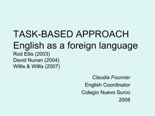 TASK-BASED APPROACH
English as a foreign language
Rod Ellis (2003)
David Nunan (2004)
Willis & Willis (2007)

                             Claudia Fournier
                          English Coordinator
                         Colegio Nuevo Surco
                                        2008
 
