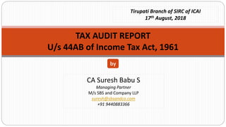 CA Suresh Babu S
Managing Partner
M/s SBS and Company LLP
suresh@sbsandco.com
+91 9440883366
by
Tirupati Branch of SIRC of ICAI
17th August, 2018
TAX AUDIT REPORT
U/s 44AB of Income Tax Act, 1961
 