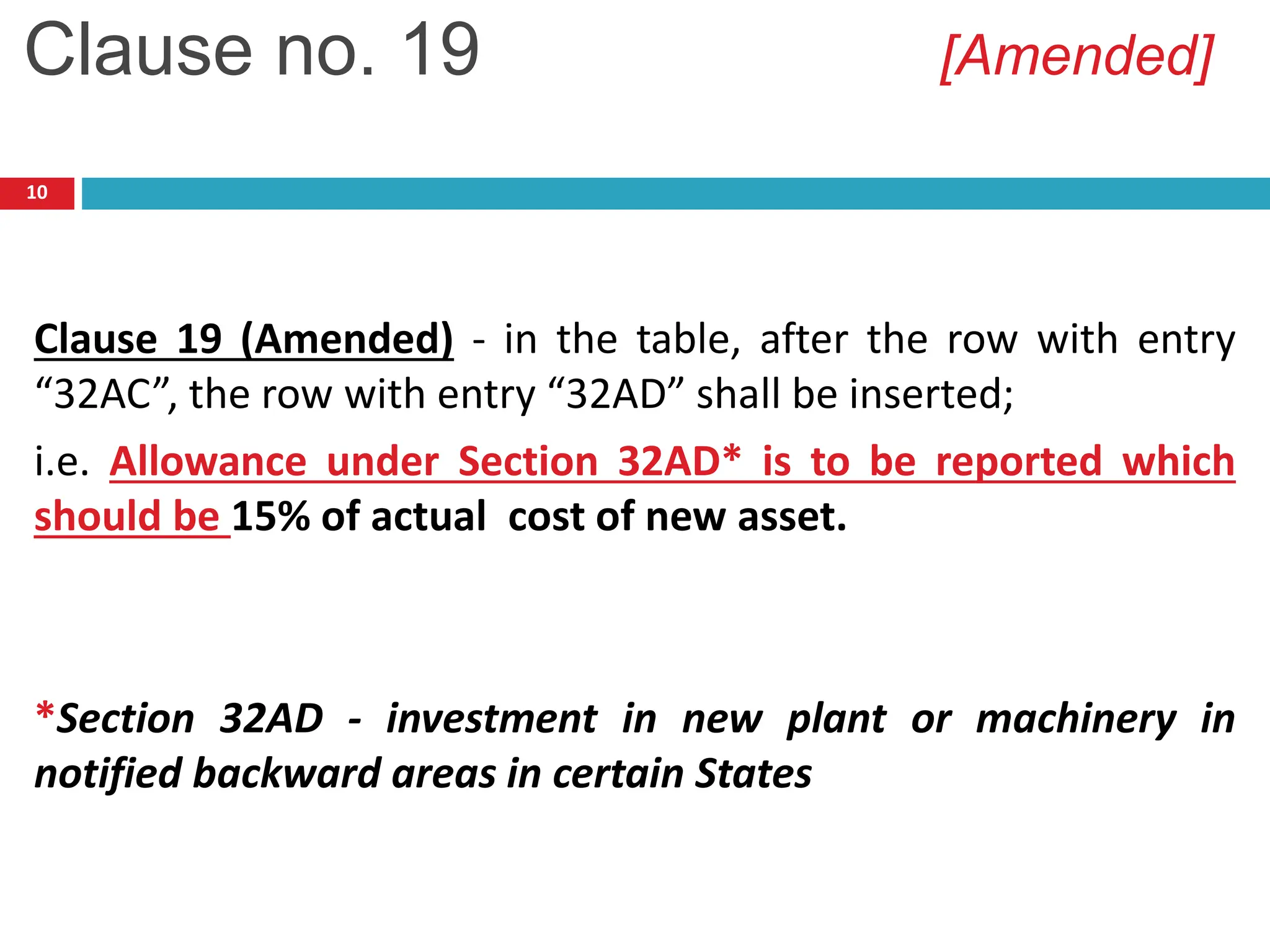 10
Clause 19 (Amended) - in the table, after the row with entry
“32AC”, the row with entry “32AD” shall be inserted;
i.e. Allowance under Section 32AD* is to be reported which
should be 15% of actual cost of new asset.
*Section 32AD - investment in new plant or machinery in
notified backward areas in certain States
Clause no. 19 [Amended]
 