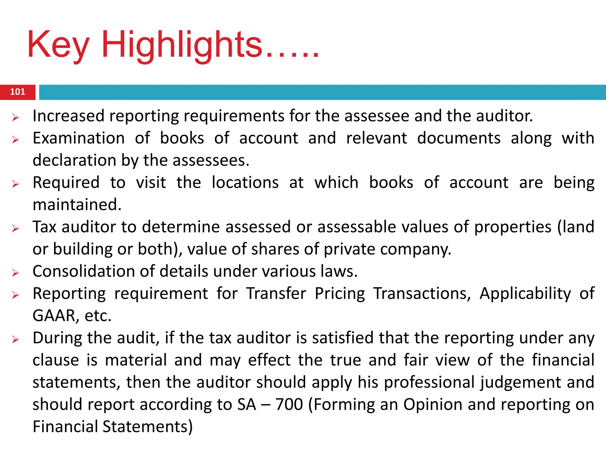 Key Highlights…..
101
 Increased reporting requirements for the assessee and the auditor.
 Examination of books of account and relevant documents along with
declaration by the assessees.
 Required to visit the locations at which books of account are being
maintained.
 Tax auditor to determine assessed or assessable values of properties (land
or building or both), value of shares of private company.
 Consolidation of details under various laws.
 Reporting requirement for Transfer Pricing Transactions, Applicability of
GAAR, etc.
 During the audit, if the tax auditor is satisfied that the reporting under any
clause is material and may effect the true and fair view of the financial
statements, then the auditor should apply his professional judgement and
should report according to SA – 700 (Forming an Opinion and reporting on
Financial Statements)
 