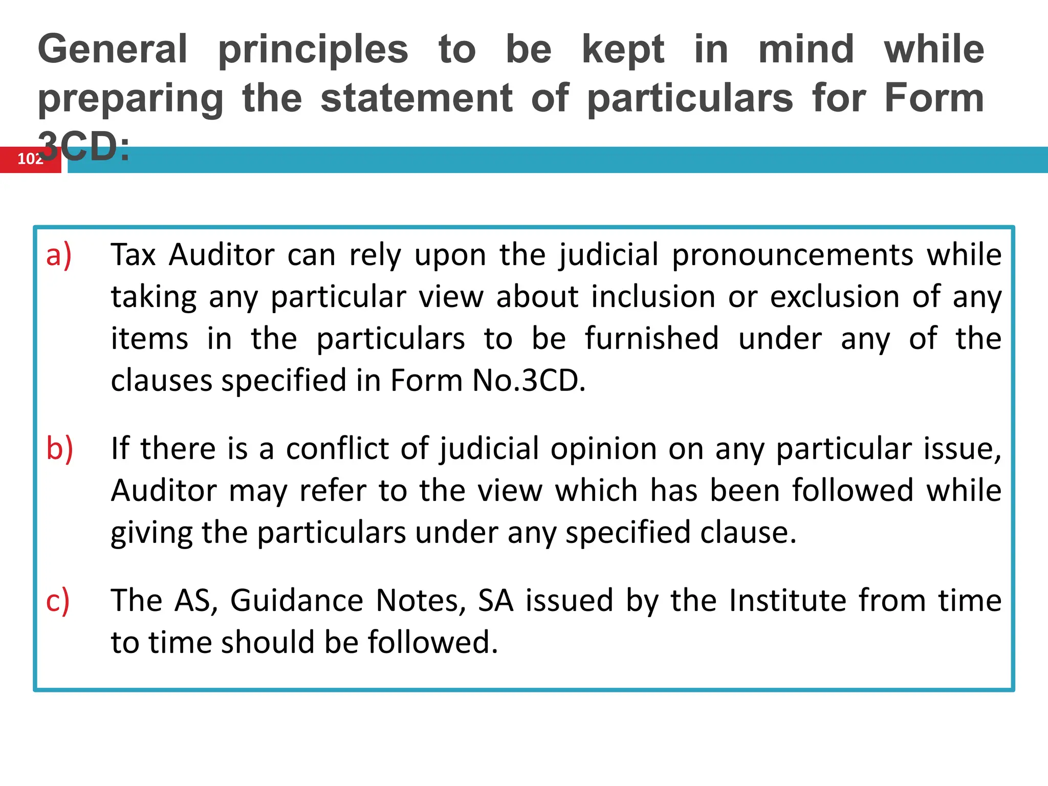 a) Tax Auditor can rely upon the judicial pronouncements while
taking any particular view about inclusion or exclusion of any
items in the particulars to be furnished under any of the
clauses specified in Form No.3CD.
b) If there is a conflict of judicial opinion on any particular issue,
Auditor may refer to the view which has been followed while
giving the particulars under any specified clause.
c) The AS, Guidance Notes, SA issued by the Institute from time
to time should be followed.
102
General principles to be kept in mind while
preparing the statement of particulars for Form
3CD:
 