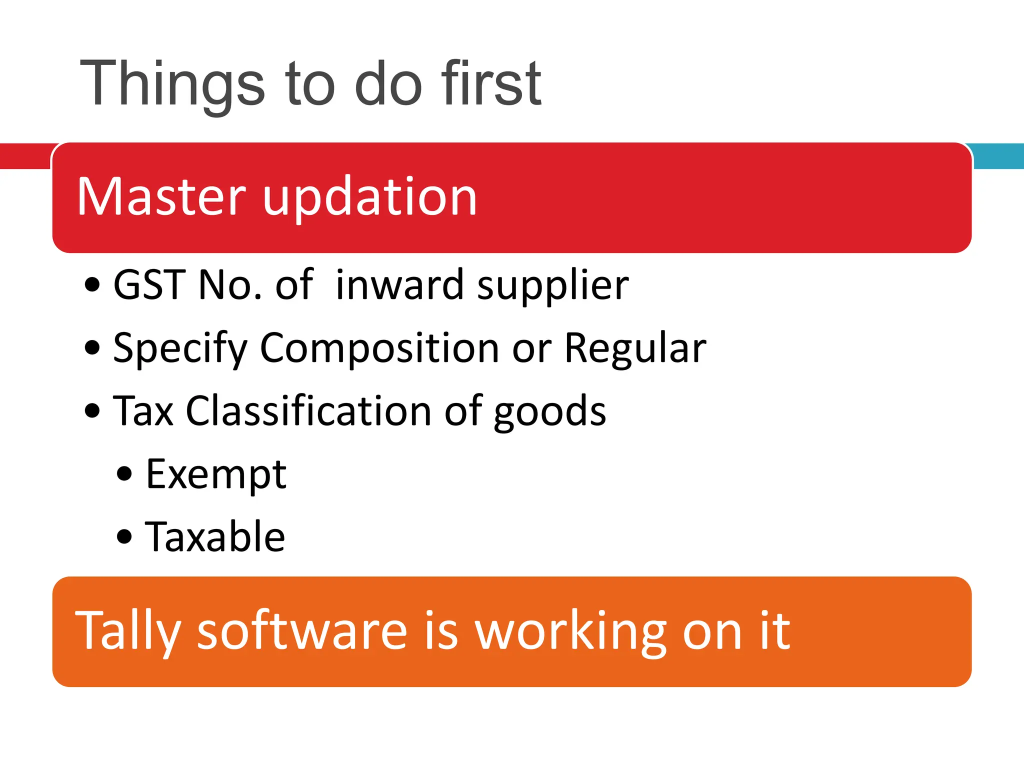 Things to do first
Master updation
• GST No. of inward supplier
• Specify Composition or Regular
• Tax Classification of goods
• Exempt
• Taxable
Tally software is working on it
 