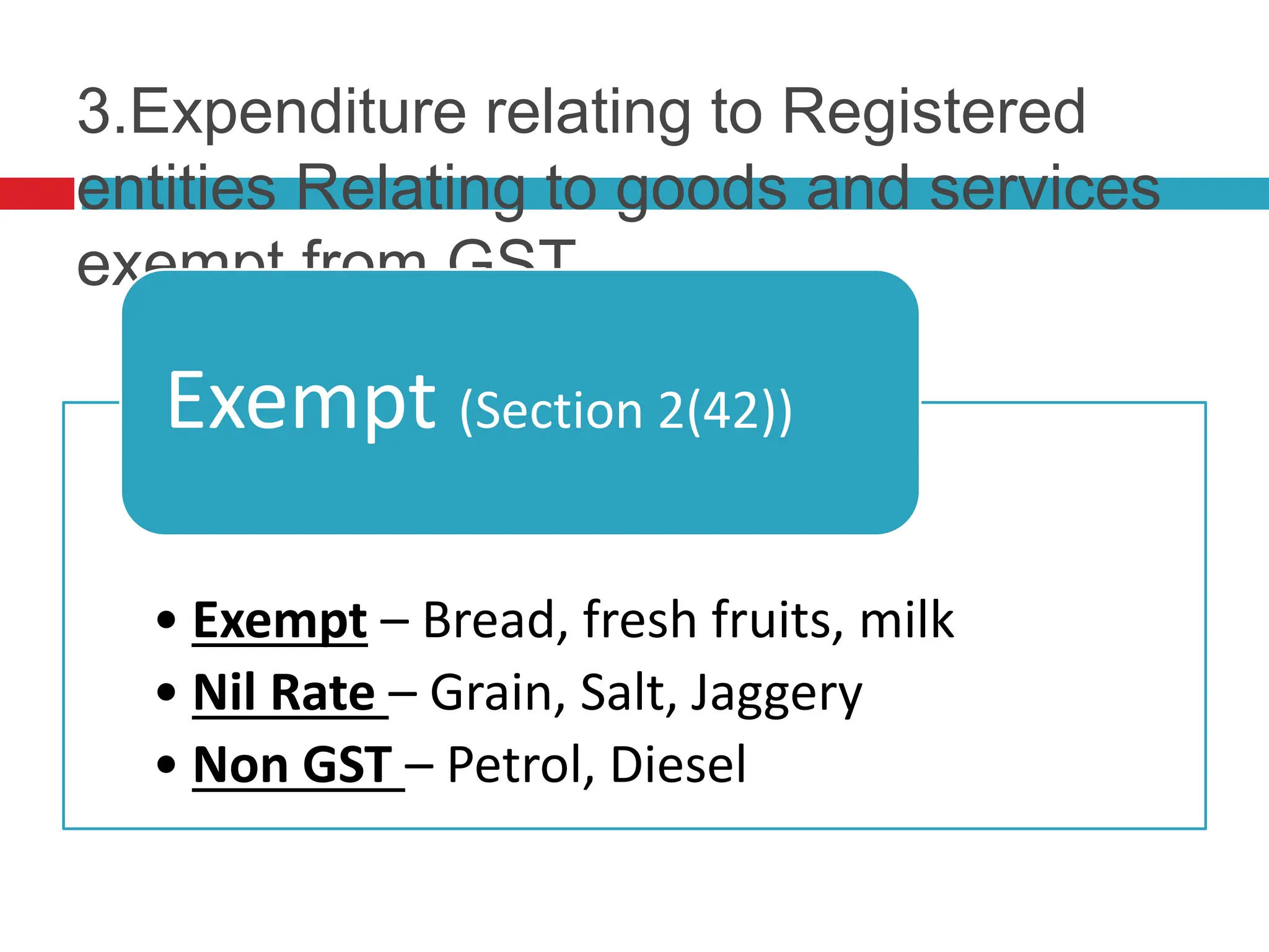 3.Expenditure relating to Registered
entities Relating to goods and services
exempt from GST
• Exempt – Bread, fresh fruits, milk
• Nil Rate – Grain, Salt, Jaggery
• Non GST – Petrol, Diesel
Exempt (Section 2(42))
 