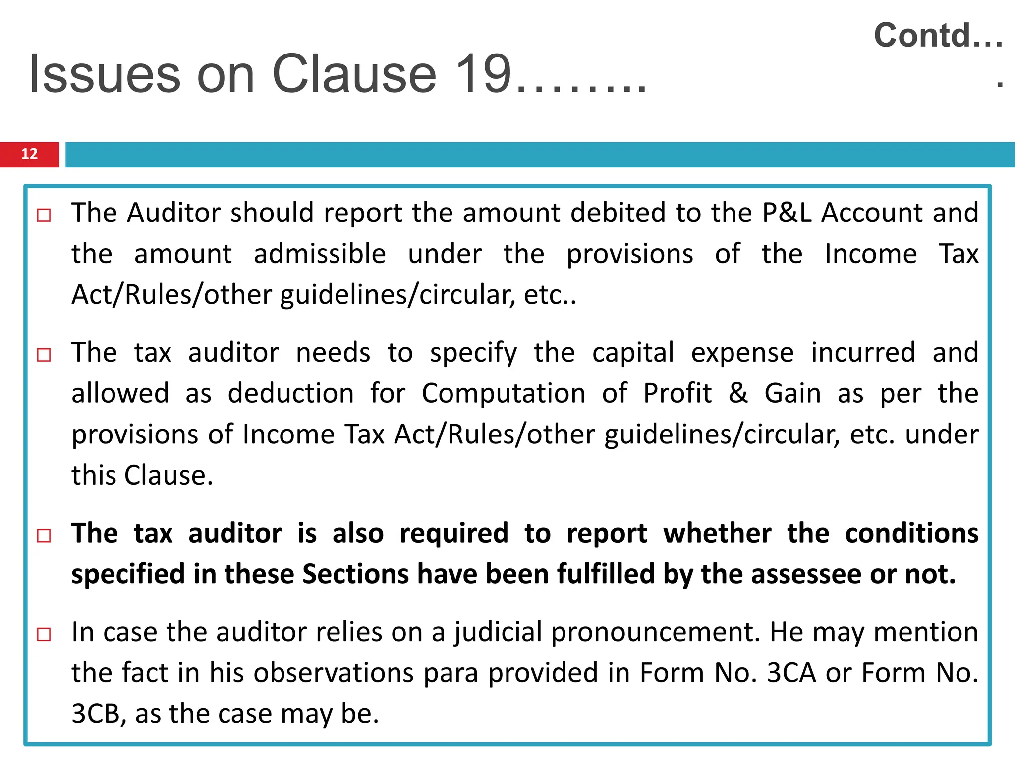 12
 The Auditor should report the amount debited to the P&L Account and
the amount admissible under the provisions of the Income Tax
Act/Rules/other guidelines/circular, etc..
 The tax auditor needs to specify the capital expense incurred and
allowed as deduction for Computation of Profit & Gain as per the
provisions of Income Tax Act/Rules/other guidelines/circular, etc. under
this Clause.
 The tax auditor is also required to report whether the conditions
specified in these Sections have been fulfilled by the assessee or not.
 In case the auditor relies on a judicial pronouncement. He may mention
the fact in his observations para provided in Form No. 3CA or Form No.
3CB, as the case may be.
Issues on Clause 19……..
Contd…
.
 
