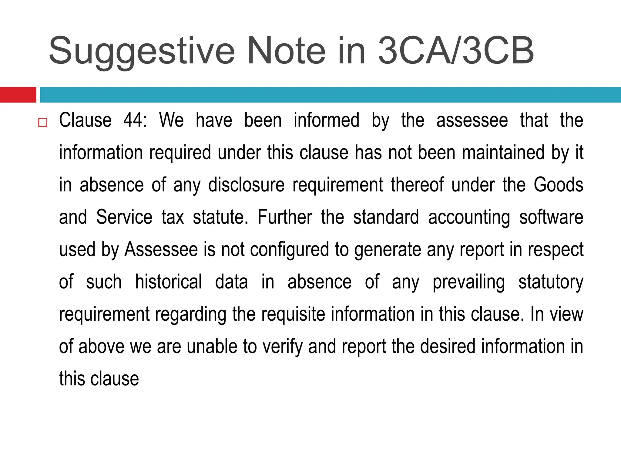 Suggestive Note in 3CA/3CB
 Clause 44: We have been informed by the assessee that the
information required under this clause has not been maintained by it
in absence of any disclosure requirement thereof under the Goods
and Service tax statute. Further the standard accounting software
used by Assessee is not configured to generate any report in respect
of such historical data in absence of any prevailing statutory
requirement regarding the requisite information in this clause. In view
of above we are unable to verify and report the desired information in
this clause
 
