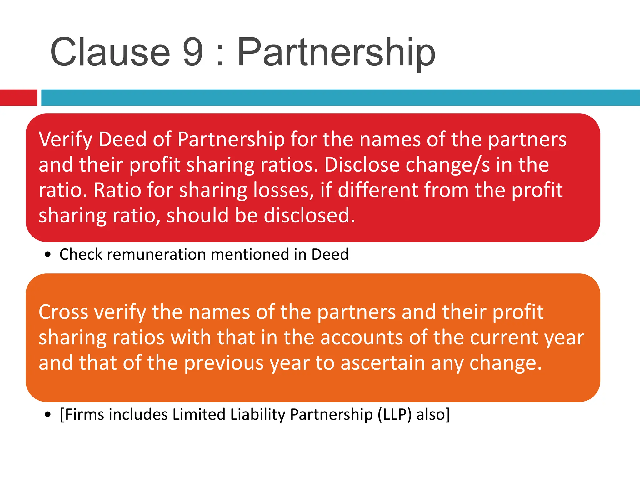 Clause 9 : Partnership
Verify Deed of Partnership for the names of the partners
and their profit sharing ratios. Disclose change/s in the
ratio. Ratio for sharing losses, if different from the profit
sharing ratio, should be disclosed.
• Check remuneration mentioned in Deed
Cross verify the names of the partners and their profit
sharing ratios with that in the accounts of the current year
and that of the previous year to ascertain any change.
• [Firms includes Limited Liability Partnership (LLP) also]
 