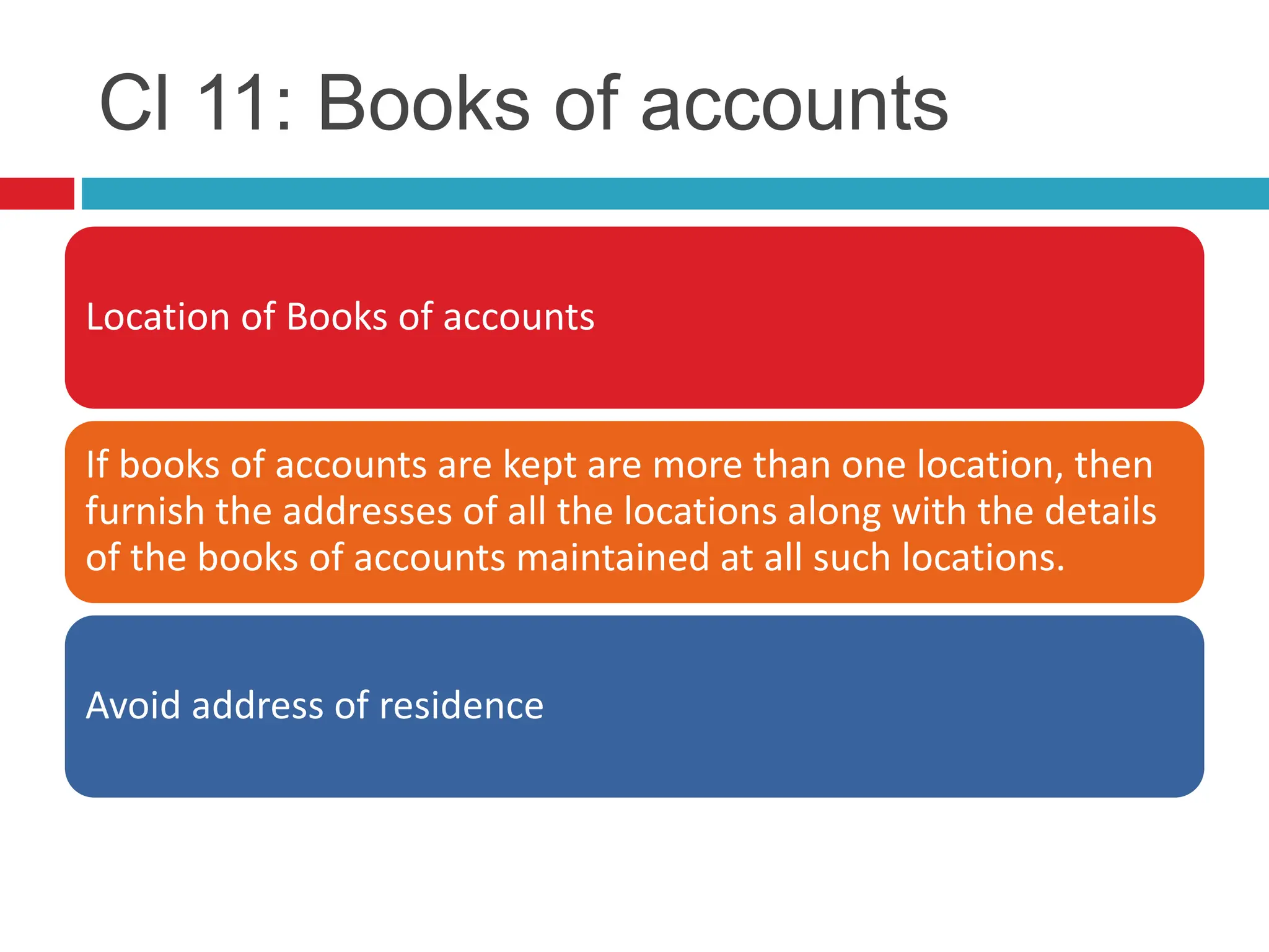 Cl 11: Books of accounts
Location of Books of accounts
If books of accounts are kept are more than one location, then
furnish the addresses of all the locations along with the details
of the books of accounts maintained at all such locations.
Avoid address of residence
 