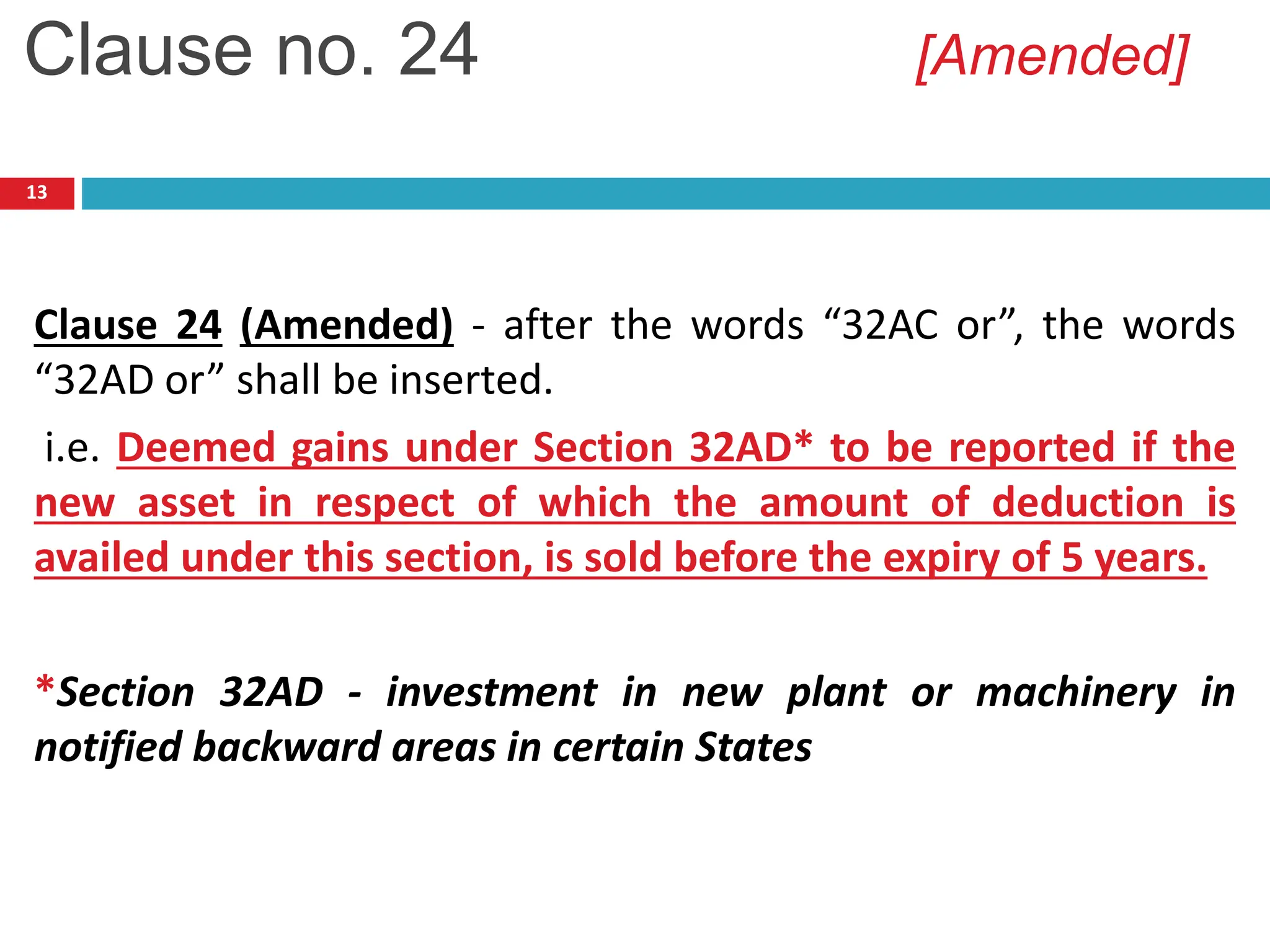 13
Clause 24 (Amended) - after the words “32AC or”, the words
“32AD or” shall be inserted.
i.e. Deemed gains under Section 32AD* to be reported if the
new asset in respect of which the amount of deduction is
availed under this section, is sold before the expiry of 5 years.
*Section 32AD - investment in new plant or machinery in
notified backward areas in certain States
Clause no. 24 [Amended]
 