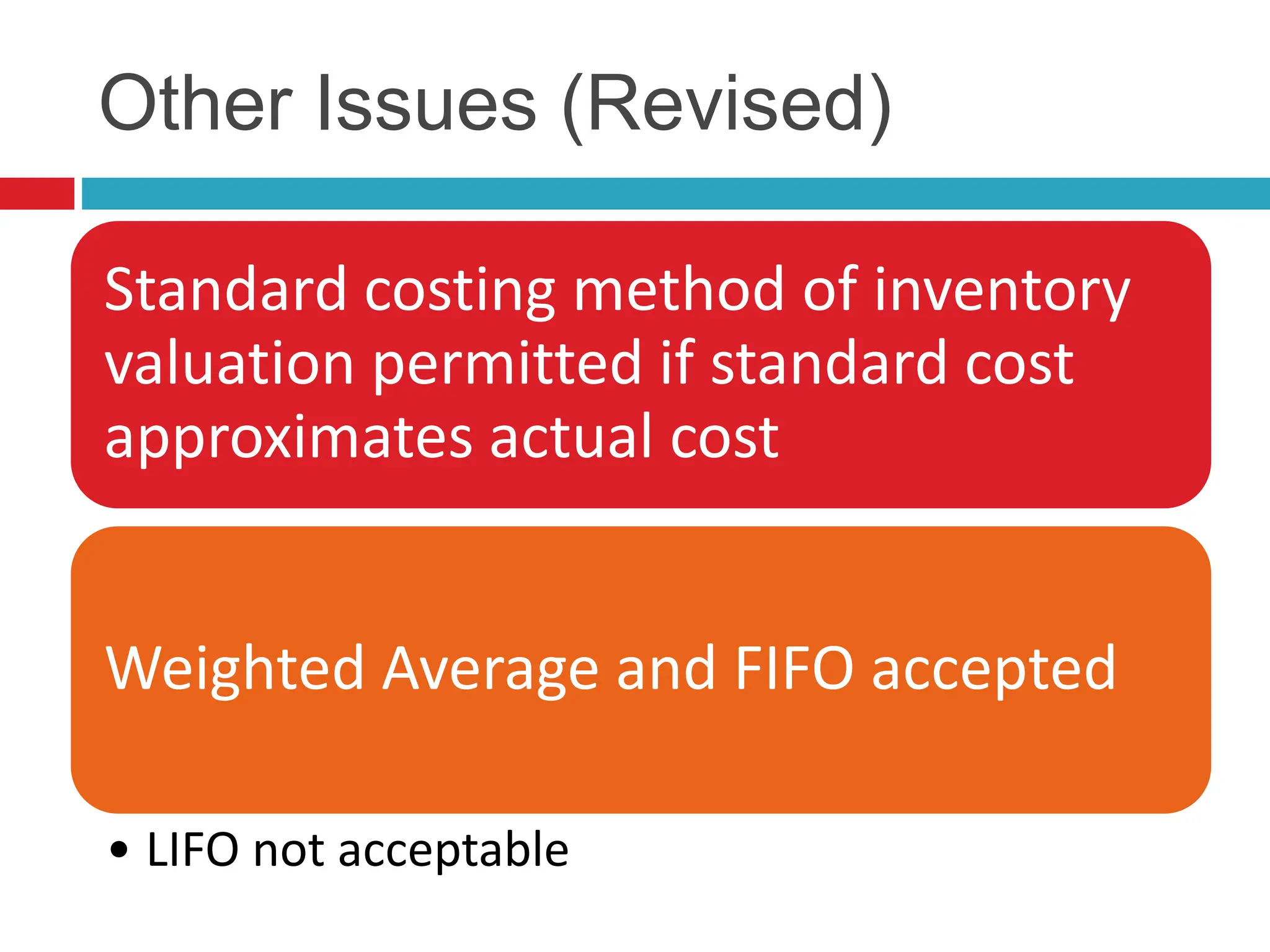 Other Issues (Revised)
Standard costing method of inventory
valuation permitted if standard cost
approximates actual cost
Weighted Average and FIFO accepted
• LIFO not acceptable
 