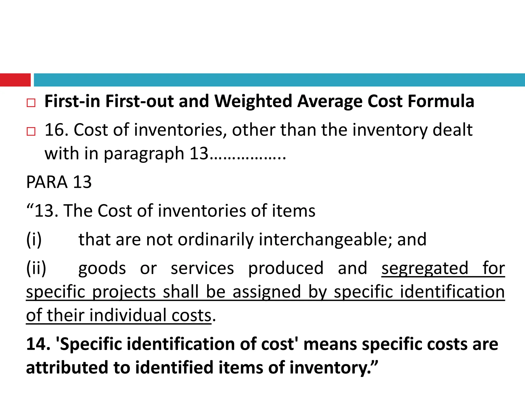 First-in First-out and Weighted Average Cost Formula
 16. Cost of inventories, other than the inventory dealt
with in paragraph 13……………..
PARA 13
“13. The Cost of inventories of items
(i) that are not ordinarily interchangeable; and
(ii) goods or services produced and segregated for
specific projects shall be assigned by specific identification
of their individual costs.
14. 'Specific identification of cost' means specific costs are
attributed to identified items of inventory.”
 