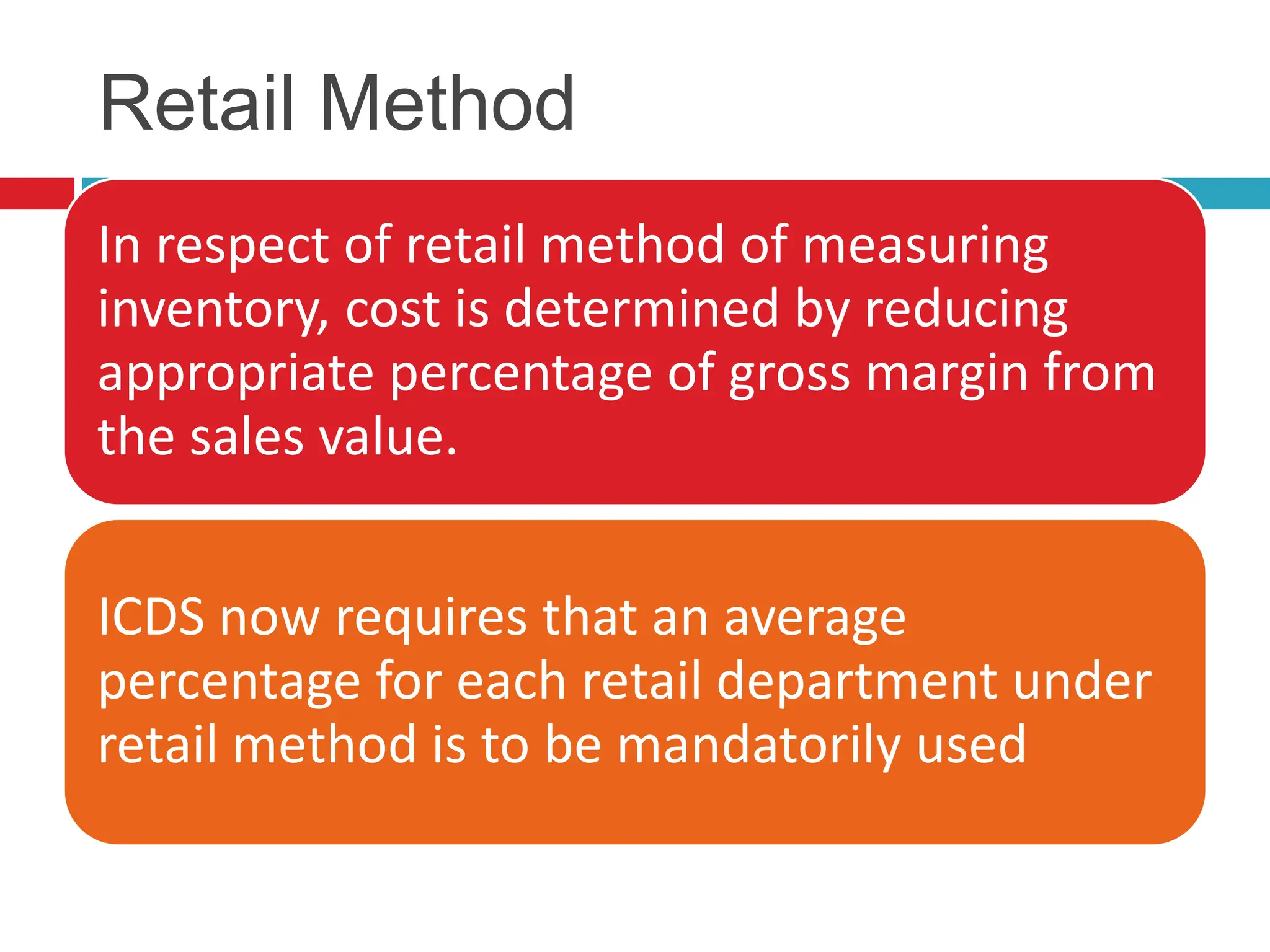 Retail Method
In respect of retail method of measuring
inventory, cost is determined by reducing
appropriate percentage of gross margin from
the sales value.
ICDS now requires that an average
percentage for each retail department under
retail method is to be mandatorily used
 