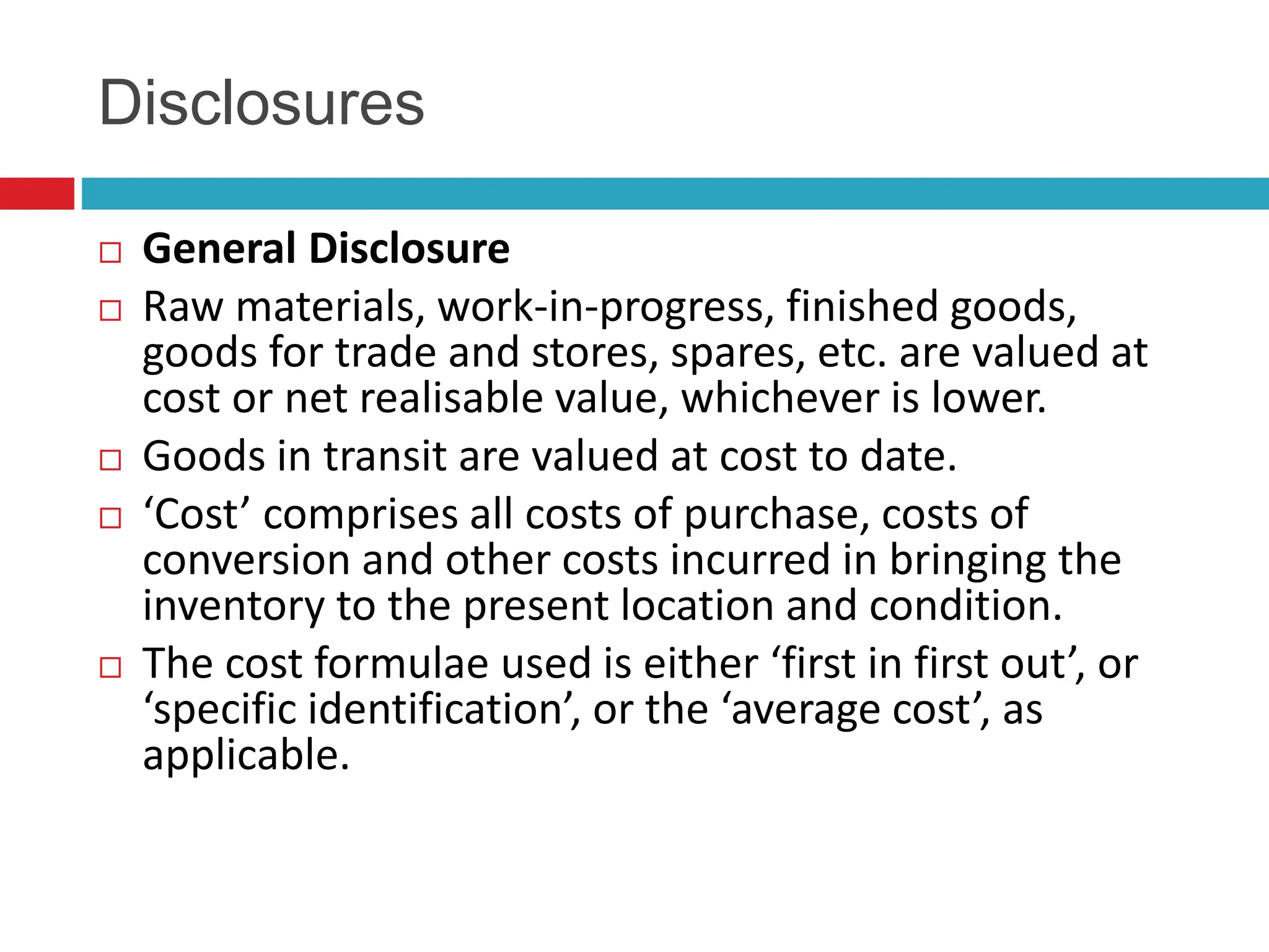 Disclosures
 General Disclosure
 Raw materials, work-in-progress, finished goods,
goods for trade and stores, spares, etc. are valued at
cost or net realisable value, whichever is lower.
 Goods in transit are valued at cost to date.
 ‘Cost’ comprises all costs of purchase, costs of
conversion and other costs incurred in bringing the
inventory to the present location and condition.
 The cost formulae used is either ‘first in first out’, or
‘specific identification’, or the ‘average cost’, as
applicable.
 