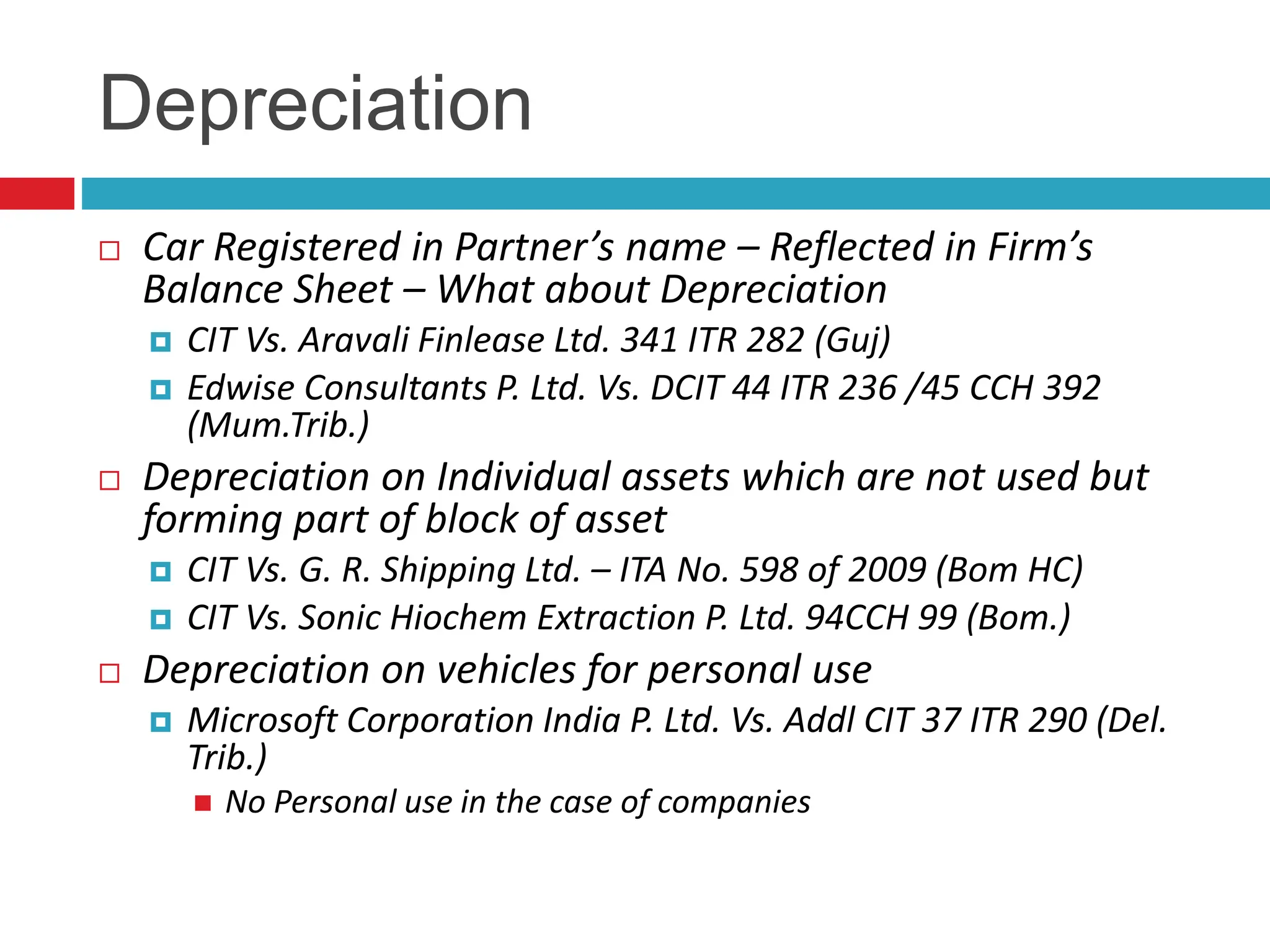 Depreciation
 Car Registered in Partner’s name – Reflected in Firm’s
Balance Sheet – What about Depreciation
 CIT Vs. Aravali Finlease Ltd. 341 ITR 282 (Guj)
 Edwise Consultants P. Ltd. Vs. DCIT 44 ITR 236 /45 CCH 392
(Mum.Trib.)
 Depreciation on Individual assets which are not used but
forming part of block of asset
 CIT Vs. G. R. Shipping Ltd. – ITA No. 598 of 2009 (Bom HC)
 CIT Vs. Sonic Hiochem Extraction P. Ltd. 94CCH 99 (Bom.)
 Depreciation on vehicles for personal use
 Microsoft Corporation India P. Ltd. Vs. Addl CIT 37 ITR 290 (Del.
Trib.)
 No Personal use in the case of companies
 