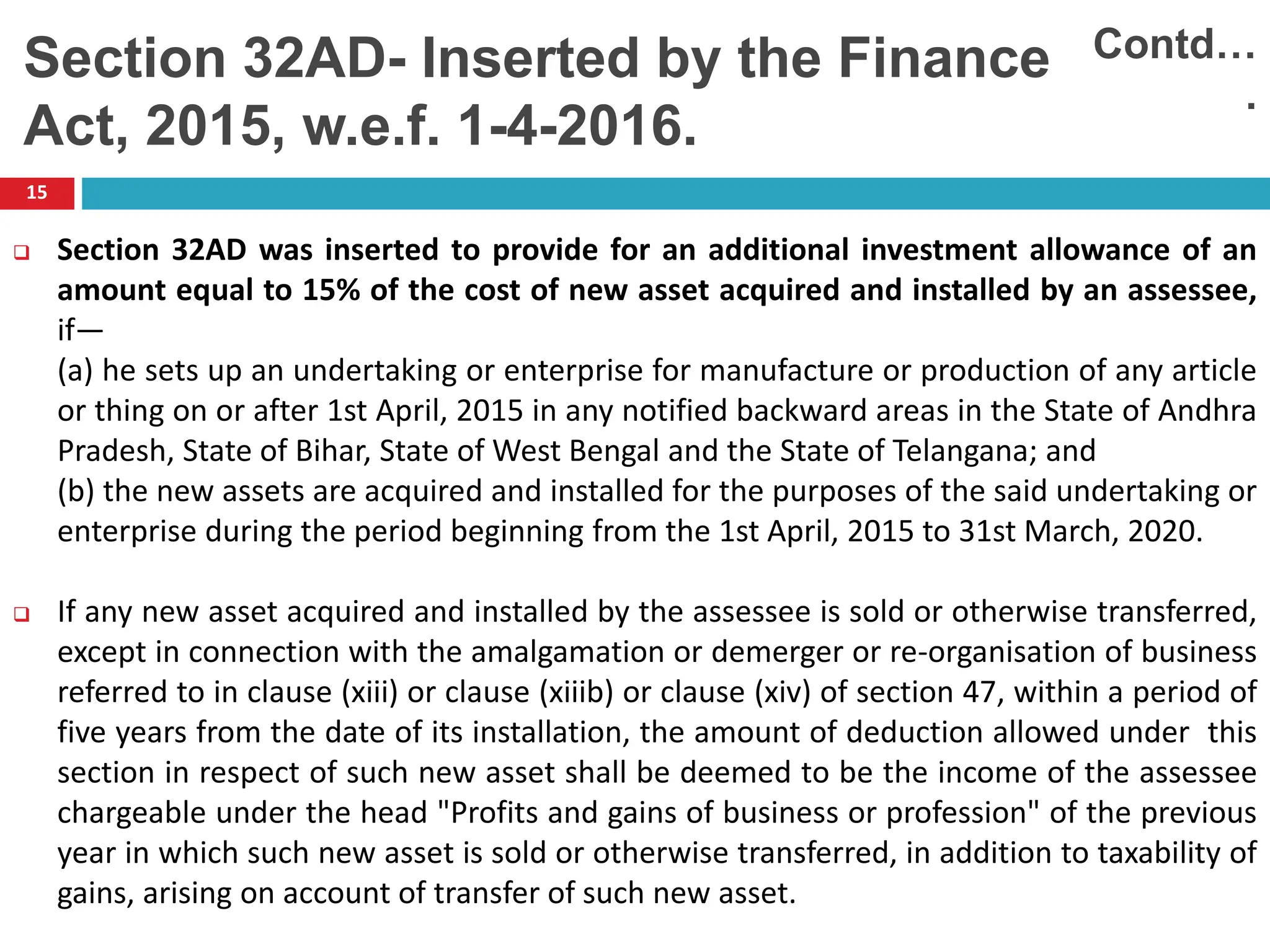 15
 Section 32AD was inserted to provide for an additional investment allowance of an
amount equal to 15% of the cost of new asset acquired and installed by an assessee,
if—
(a) he sets up an undertaking or enterprise for manufacture or production of any article
or thing on or after 1st April, 2015 in any notified backward areas in the State of Andhra
Pradesh, State of Bihar, State of West Bengal and the State of Telangana; and
(b) the new assets are acquired and installed for the purposes of the said undertaking or
enterprise during the period beginning from the 1st April, 2015 to 31st March, 2020.
 If any new asset acquired and installed by the assessee is sold or otherwise transferred,
except in connection with the amalgamation or demerger or re-organisation of business
referred to in clause (xiii) or clause (xiiib) or clause (xiv) of section 47, within a period of
five years from the date of its installation, the amount of deduction allowed under this
section in respect of such new asset shall be deemed to be the income of the assessee
chargeable under the head "Profits and gains of business or profession" of the previous
year in which such new asset is sold or otherwise transferred, in addition to taxability of
gains, arising on account of transfer of such new asset.
Section 32AD- Inserted by the Finance
Act, 2015, w.e.f. 1-4-2016.
Contd…
.
 