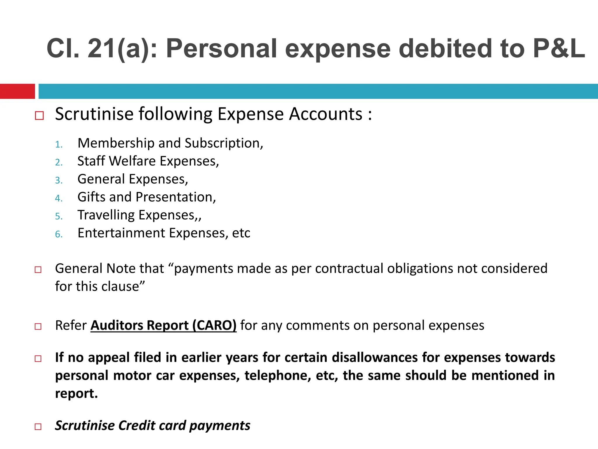 Cl. 21(a): Personal expense debited to P&L
 Scrutinise following Expense Accounts :
1. Membership and Subscription,
2. Staff Welfare Expenses,
3. General Expenses,
4. Gifts and Presentation,
5. Travelling Expenses,,
6. Entertainment Expenses, etc
 General Note that “payments made as per contractual obligations not considered
for this clause”
 Refer Auditors Report (CARO) for any comments on personal expenses
 If no appeal filed in earlier years for certain disallowances for expenses towards
personal motor car expenses, telephone, etc, the same should be mentioned in
report.
 Scrutinise Credit card payments
 